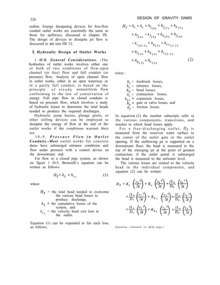 226 DESIGN OF GRAVITY DAMS
outlets. Energy dissipating devices for free-flow
conduit outlet works are essentially the same as
those for spillways, discussed in chapter IX.
The design of devices to dissipate jet flow is
discussed in set tion lo- 12.
H, =h,th, +hs
(8)
+hf
(7)
+h,
(7)
1. Hydraulic Design of Outlet Works
1 O-8. General Considerations. -The
hydraulics of outlet works involves either one
or both of two conditions of flow-open
channel (or free) flow and full conduit (or
pressure) flow. Analysis of open channel flow
in outlet works, either in an open waterway or
in a partly full conduit, is based on the
principle o f s t e a d y nonuniform flow
conforming to the law of conservation of
energy. Full pipe flow in closed conduits is
based on pressure flow, which involves a study
of hydraulic losses to determine the total heads
needed to produce the required discharges.
+h
f(6)
+h
fu 1
+h, +hf
(5) (4)
+h
C(4-3)
+h +h
g(3) ex(3-2)
+h
f(2)
+h, +h,
(2) (2-I)
+h +h
g(l) “(1)
(2)
where :
h, =
he =
h, =
h, =
h
g:
h”r =
trashrack losses,
entrance losses,
bend losses,
contraction losses,
expansion losses,
gate or valve losses, and
friction losses.
Hydraulic jump basins, plunge pools, or
other stilling devices can be employed to
dissipate the energy of flow at the end of the
outlet works if the conditions warrant their
use.
In equation (2) the number subscripts refer to
the various components, transitions, and
reaches to which head losses apply.
1 0 - 9 . P r e s s u r e F l o w i n O u t l e t
Conduits.-Most outlet works for concrete
dams have submerged entrance conditions and
flow under pressure with a control device on
the downstream end.
For flow in a closed pipe system, as shown
on figure 1 O-5, Bernoulli’s equation can be
written as follows:
For a free-discharging outlet, H, is
measured from the reservoir water surface to
the center of the outlet gate or the outlet
opening. If the outflowing jet is supported on a
downstream floor, the head is measured to the
top of the emerging jet at the point of greatest
contraction; if the outlet portal is submerged
the head is measured to the tailwater level.
The various losses are related to the velocity
head in the individual components, and
equation (2) can be written:
H,=h, +hvl (1)
where:
H, = the total head needed to overcome
the various head losses to
produce discharge,
h, = the cumulative losses of the
system, and
h
Vl
= the velocity head exit loss at
the outlet.
Equation (1) can be expanded to list each loss,
as follows: (Equation continued on next page.)
 
