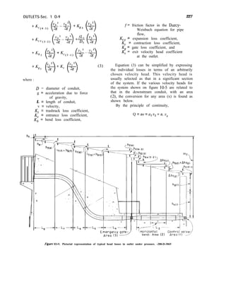 OUTLETS-Sec. 1 O-9
where :
D = diameter of conduit,
g = acceleration due to force
of gravity,
L = length of conduit,
v = velocity,
Kt = trashrack loss coefficient,
K, = entrance loss coefficient,
Kb = bend loss coefficient,
(3)
227
f= friction factor in the Darcy-
Weisbach equation for pipe
flow,
K = expansion loss coefficient,
EC = contraction loss coefficient,
K = gate loss coefficient, and
I(= exit velocity head coefficient
at the outlet.
Equation (3) can be simplified by expressing
the individual losses in terms of an arbitrarily
chosen velocity head. This velocity head is
usually selected as that in a significant section
of the system. If the various velocity heads for
the system shown on figure 10-5 are related to
that in the downstream conduit, with an area
(2), the conversion for any area (x) is found as
shown below.
By the principle of continuity,
Q = av = a2 v2 = a, v,
ht-”
I
Ic
‘I
0
‘Q
-L,--
c===-+-7
If(n + hbm-) 7t
t-c<- L2-
Horlzontol
bend- Area (2)
Figure IO-5. Pictorial representation of typical head losses in outlet under pressure. -288-D-3065
 