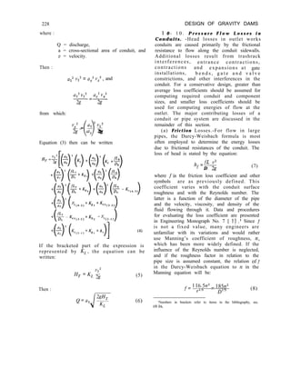 DESIGN OF GRAVITY DAMS
1 0 - 1 0 . P r e s s u r e F l o w L o s s e s i n
Conduits. -Head losses in outlet works
conduits are caused primarily by the frictional
resistance to flow along the conduit sidewalls.
Additional losses result from trashrack
interferences, entrance contractions,
contractions and expansions at gate
installations, b e n d s , g a t e a n d v a l v e
constrictions, and other interferences in the
conduit. For a conservative design, greater than
average loss coefficients should be assumed for
computing required conduit and component
sizes, and smaller loss coefficients should be
used for computing energies of flow at the
outlet. The major contributing losses of a
conduit or pipe system are discussed in the
remainder of this section.
(a) Friction Losses.-For flow in large
pipes, the Darcy-Weisbach formula is most
often employed to determine the energy losses
due to frictional resistances of the conduit. The
loss of head is stated by the equation:
228
where :
Q = discharge,
a = cross-sectional area of conduit, and
v = velocity.
Then :
aZ2 vz2 = ax2 rlX2, and
az2 v,’ ax2 vx2
-=-
2g 2g
from which:
vx2 _ a, 2 v22
o-
T$- a, 2g
Equation (3) then can be written
HT =$[(q (q +($)’ (Ke +EJ
+(.)’ (%+Kb) +()‘($
+($.(% +K,J +(-$ (g -%.J
+z 2
i >(KC(4-3) tKg3 +Kex(3.2) 1
ex(3.2) tK - K
b2 -1
C(Z-I)
(4)
If the bracketed part of the expression is
represented by KL, the equation can be
written:
Then :
Q=a, ‘$
i
(5)
(6)
h =a v2
f D 2g
(7)
where f’is the friction loss coefficient and other
symbols are as previously defined. This
coefficient varies with the conduit surface
roughness and with the Reynolds number. The
latter is a function of the diameter of the pipe
and the velocity, viscosity, and density of the
fluid flowing through it. Data and procedures
for evaluating the loss coefficient are presented
in Engineering Monograph No. 7 [ 11 .I Since f
is not a fixed value, many engineers are
unfamiliar with its variations and would rather
use Manning’s coefficient of roughness, n,
which has been more widely defined. If the
influence of the Reynolds number is neglected,
and if the roughness factor in relation to the
pipe size is assumed constant, the relation ofJ
in the Darcy-Weisbach equation to y2 in the
Manning equation will be:
f= 1 16.5n2 = 185~2~
r1/3
D”j
(8)
‘Numbers in brackets refer to items in the bibliography, sec.
10-26.
 