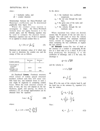 OUTLETS-Sec. IO-I 0
where : In the above:
229
Y = hydraulic radius, and
D = conduit diameter.
Relationships between the Darcy-Weisbach and
Manning’s coefficients can be determined
graphically from figure 10-6.
Where the conduit cross section is
rectangular in shape, the Darcy-Weisbach
formula does not apply because it is for
circular pipes, and the Manning equation may
be used to compute the friction losses.
Manning’s equation (see sec. F-2(c) in appendix
F) as applied to closed conduit flow is:
L*
hf= 29.111~ 7 2g
Maximum and minimum values of y1 which may
be used to determine the conduit size and the
energy of flow are as follows:
Conduit material
Maximum Minimum
n n
Concrete pipe or
cast-in-place
conduit
Steel pipe with
welded joints
0.014 0.008
.012 .008
Kt = the trashrack loss coefficient
(empirical),
% = the net area through the rack
bars,
57 = the gross area of the racks and
supports, and,
“n = the velocity through the net
trashrack area.
Where maximum loss values are desired,
assume that 50 percent of the net rack area is
clogged. This will result in twice the velocity
through the trashrack. For minimum trashrack
losses, assume no clogging of the openings
when computing the loss coefficient, or neglect
the loss entirely.
(c) Entrance Losses.-The loss of head at
the entrance of a conduit is comparable to the
loss in a short tube or in a sluice. If H is the
head producing the discharge, C is the
coefficient of discharge, and a is the area, the
discharge is
Q=Ca m
and the velocity is
v=cl/qg
(b) Trushruck Losses. -Trashrack structures
which consist of widely spaced structural
members without rack bars will cause very
fJ’lv2
c2 2g
(11)
little head loss, and trashrack losses in such a
case might be neglected in computing conduit
losses. When the trash structure consists of
Since H is the sum of the velocity head k, and
racks of bars, the loss will depend on the bar
the head loss at the entrance k,, equation (11)
thickness, depth, and spacing. As shown in
may be written:
reference [ 21, an average approximation can be
obtained from the equation: --+h =ebts
V2
2&Y e C’2g
Loss = K 1::
* 2
or
where: Then :
2
K, = 1.45 - 0.45Q: - 2
0 K,= b-1 (12)
 