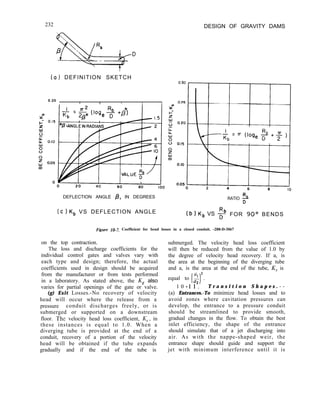 232 DESIGN OF GRAVITY DAMS
a) DEFINITION SKETCH
0.20
I I I I
DEFLECTION ANGLE @, IN DEGREES Rb
RATIO D
(c)K, VS DEFLECTION ANGLE (b) K, VS 2 FOR 90° BENDS
Figure 10-7. Coefficient for bend losses in a closed conduit. -288-D-3067
on the top contraction.
The loss and discharge coefficients for the
individual control gates and valves vary with
each type and design; therefore, the actual
coefficients used in design should be acquired
from the manufacturer or from tests performed
in a laboratory. As stated above, the Kg also
varies for partial openings of the gate or valve.
(g) Exit Losses.-No recovery of velocity
head will occur where the release from a
pressure conduit discharges freely, or is
submerged or supported on a downstream
floor. The velocity head loss coefficient, K,, in
these instances is equal to 1.0. When a
diverging tube is provided at the end of a
conduit, recovery of a portion of the velocity
head will be obtained if the tube expands
gradually and if the end of the tube is
submerged. The velocity head loss coefficient
will then be reduced from the value of 1.0 by
the degree of velocity head recovery. If a, is
the area at the beginning of the diverging tube
and a, is the area at the end of the tube, K, is
2
equal to z+ .
I I
n
1 0 - 17. T r a n s i t i o n S h a p e s . - -
(a) Entrances.-To minimize head losses and to
avoid zones where cavitation pressures can
develop, the entrance to a pressure conduit
should be streamlined to provide smooth,
gradual changes in the flow. To obtain the best
inlet efficiency, the shape of the entrance
should simulate that of a jet discharging into
air. As with the nappe-shaped weir, the
entrance shape should guide and support the
jet with minimum interference until it is
 