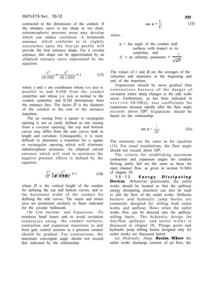 OUTLETS-Sec. lo-12
contracted to the dimensions of the conduit. If
the entrance curve is too sharp or too short,
subatmospheric pressure areas may develop
which can induce cavitation. A bellmouth
entrance which conforms to or slightly
encroaches upon the free-jet profile will
provide the best entrance shape. For a circular
entrance, this shape can be approximated by an
elliptical entrance curve represented by the
equation:
2
(OFiD) +
2
co:5Dy =l
where x and y are coordinates whose x-x axis is
parallel to and 0.650 from the conduit
centerline and whose y-y axis is normal to the
conduit centerline and 0.5D downstream from
the entrance face. The factor D is the diameter
of the conduit at the end of the entrance
transition.
The jet issuing from a square or rectangular
opening is not as easily defined as one issuing
from a circular opening; the top and bottom
curves may differ from the side curves both in
length and curvature. Consequently, it is more
difficult to determine a transition for a square
or rectangular opening which will eliminate
subatmospheric pressures. An elliptical curved
entrance which will tend to minimize the
negative pressure effects is defined by the
equation:
x2 + AL3 = ]
D2 ( 0 . 3 3 0 ) (14)
where D is the vertical height of the conduit
for defining the top and bottom curves, and is
the horizontal width of the conduit for
defining the side curves. The major and minor
axes are positioned similarly to those indicated
for the circular bellmouth.
( b) Con tractions and Expansions. -To
minimize head losses and to avoid cavitation
tendencies along the conduit surfaces,
contraction and expansion transitions to and
from gate control sections in a pressure conduit
should be gradual. For contractions, the
maximum convergent angle should not exceed
that indicated by the relationship:
tan Q! = t
233
(15)
where :
(Y = the angle of the conduit wall
surfaces with respect to its
centerline, and
U = an arbitrary parameter = -
The values of v and D are the averages of the
velocities and diameters at the beginning and
end of the transition.
Expansions should be more gradual than
contractions because of the danger of
cavitation where sharp changes in the side walls
occur. Furthermore, as has been indicated in
s e c t i o n 10-10(e), loss coefficients for
expansions increase rapidly after the flare angle
exceeds about loo. Expansions should be
based on the relationship:
1
tan (Y = 2u (16)
The notations are the same as for equation
(15). For usual installations, the flare angle
should not exceed about loo.
The criteria for establishing maximum
contraction and expansion angles for conduits
flowing partly full are the same as those for
open channel flow, as given in section 9-18(b)
of chapter IX.
1 0 - 1 2 . E n e r g y D i s s i p a t i n g
Devices. -Whenever practicable, the outlet
works should be located so that the spillway
energy dissipating structures can also be used
to still the flow of the outlet works. Deflector
buckets and hydraulic jump basins are
commonly designed for stilling both outlet
works and spillway flows when the outlet
works flow can be directed into the spillway
stilling basin. The hydraulic design for
free-flow spillways and outlet works is
discussed in chapter IX. Plunge pools and
hydraulic jump stilling basins designed only for
outlet works are discussed below.
(a) Hydraulic Jump Basins.-Where the
outlet works discharge consists of jet flow, the
 