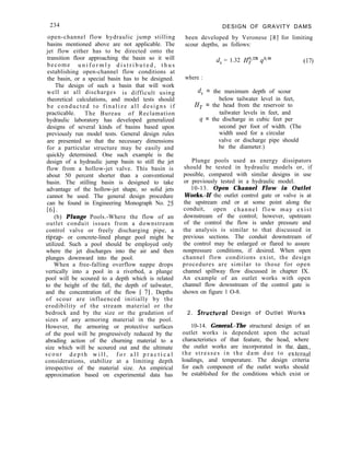 234 DESIGN OF GRAVITY DAMS
been developed by Veronese [8] for limiting
scour depths, as follows:
open-channel flow hydraulic jump stilling
basins mentioned above are not applicable. The
jet flow either has to be directed onto the
transition floor approaching the basin so it will
become u n i f o r m l y d i s t r i b u t e d , t h u s
establishing open-channel flow conditions at
the basin, or a special basin has to be designed.
The design of such a basin that will work
well at all discharges is difficult using
theoretical calculations, and model tests should
be conducted to finalize all designs if
practicable. The Bureau of Reclamation
hydraulic laboratory has developed generalized
designs of several kinds of basins based upon
previously run model tests. General design rules
are presented so that the necessary dimensions
for a particular structure may be easily and
quickly determined. One such example is the
design of a hydraulic jump basin to still the jet
flow from a hollow-jet valve. This basin is
about 50 percent shorter than a conventional
basin. The stilling basin is designed to take
advantage of the hollow-jet shape, so solid jets
cannot be used. The general design procedure
can be found in Engineering Monograph No. 25
161.
(b) Plunge Pools.-Where the flow of an
outlet conduit issues from a downstream
control valve or freely discharging pipe, a
riprap- or concrete-lined plunge pool might be
utilized. Such a pool should be employed only
where the jet discharges into the air and then
plunges downward into the pool.
When a free-falling overflow nappe drops
vertically into a pool in a riverbed, a plunge
pool will be scoured to a depth which is related
to the height of the fall, the depth of tailwater,
and the concentration of the flow [ 71. Depths
of scour are influenced initially by the
erodibility of the stream material or the
bedrock and by the size or the gradation of
sizes of any armoring material in the pool.
However, the armoring or protective surfaces
of the pool will be progressively reduced by the
abrading action of the churning material to a
size which will be scoured out and the ultimate
scour d e p t h w i l l , f o r a l l p r a c t i c a l
considerations, stabilize at a limiting depth
irrespective of the material size. An empirical
approximation based on experimental data has
d, = 1.32 H;2== q”es (17)
where :
d,, = the maximum depth of scour
below tailwater level in feet,
H, = the head from the reservoir to
tailwater levels in feet, and
q = the discharge in cubic feet per
second per foot of width. (The
width used for a circular
valve or discharge pipe should
be the diameter.)
Plunge pools used as energy dissipators
should be tested in hydraulic models or, if
possible, compared with similar designs in use
or previously tested in a hydraulic model.
10-13. Open Channel Flow in Outlet
Works.-If the outlet control gate or valve is at
the upstream end or at some point along the
conduit, open channel flow may exist
downstream of the control; however, upstream
of the control the flow is under pressure and
the analysis is similar to that discussed in
previous sections. The conduit downstream of
the control may be enlarged or flared to assure
nonpressure conditions, if desired. When open
channel flow conditions exist, the design
procedures are similar to those for open
channel spillway flow discussed in chapter IX.
An example of an outlet works with open
channel flow downstream of the control gate is
shown on figure 1 O-8.
2. Strucforal Design of Outlet Works
10-14. General.-The structural design of an
outlet works is dependent upon the actual
characteristics of that feature, the head, where
the outlet works are incorporated in the dam
the stresses in the dam due to externa;
loadings, and temperature. The design criteria
for each component of the outlet works should
be established for the conditions which exist or
 