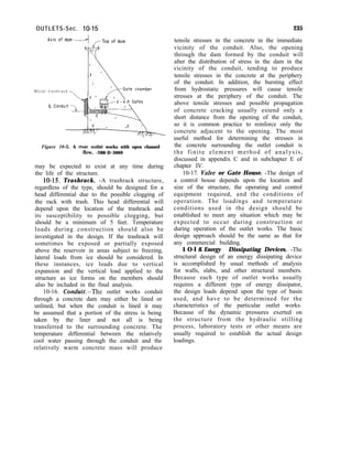 OUTLETS-Sec. lo-15 235
M e t a l t r a s h r a c k
Figure 10-S. A river outlet works with open channel
fhv. -288-D-3069
may be expected to exist at any time during
the life of the structure.
10-15. Trashrack. -A trashrack structure,
regardless of the type, should be designed for a
head differential due to the possible clogging of
the rack with trash. This head differential will
depend upon the location of the trashrack and
its susceptibility to possible clogging, but
should be a minimum of 5 feet. Temperature
loads during construction should also be
investigated in the design. If the trashrack will
sometimes be exposed or partially exposed
above the reservoir in areas subject to freezing,
lateral loads from ice should be considered. In
these instances, ice loads due to vertical
expansion and the vertical load applied to the
structure as ice forms on the members should
also be included in the final analysis.
10-16. Con&&-The outlet works conduit
through a concrete dam may either be lined or
unlined, but when the conduit is lined it may
be assumed that a portion of the stress is being
taken by the liner and not all is being
transferred to the surrounding concrete. The
temperature differential between the relatively
cool water passing through the conduit and the
relatively warm concrete mass will produce
tensile stresses in the concrete in the immediate
vicinity of the conduit. Also, the opening
through the dam formed by the conduit will
alter the distribution of stress in the dam in the
vicinity of the conduit, tending to produce
tensile stresses in the concrete at the periphery
of the conduit. In addition, the bursting effect
from hydrostatic pressures will cause tensile
stresses at the periphery of the conduit. The
above tensile stresses and possible propagation
of concrete cracking usually extend only a
short distance from the opening of the conduit,
so it is common practice to reinforce only the
concrete adjacent to the opening. The most
useful method for determining the stresses in
the concrete surrounding the outlet conduit is
the finite element method of analysis,
discussed in appendix C and in subchapter E of
chapter IV.
10-17. Valve or Gate House. -The design of
a control house depends upon the location and
size of the structure, the operating and control
equipment required, and the conditions of
operation. The loadings and temperature
conditions used in the design should be
established to meet any situation which may be
expected to occur during construction or
during operation of the outlet works. The basic
design approach should be the same as that for
any commercial building.
1 O-l 8. Energy Dissipating Devices. -The
structural design of an energy dissipating device
is accomplished by usual methods of analysis
for walls, slabs, and other structural members.
Because each type of outlet works usually
requires a different type of energy dissipator,
the design loads depend upon the type of basin
used, and have to be determined for the
characteristics of the particular outlet works.
Because of the dynamic pressures exerted on
the structure from the hydraulic stilling
process, laboratory tests or other means are
usually required to establish the actual design
loadings.
 