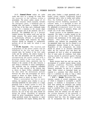 236 DESIGN OF GRAVITY DAMS
C. POWER OUTLETS
10-19. General.-Power outlets are outlet
works that serve as a passage for water from
the reservoir to the turbines within a
powerplant. The power outlets consist of: (1)
an intake structure which normally includes
the emergency gates, a bulkhead gate or
stoplog slots and guides, a trashrack structure
on the face of the dam, and a bellmouth intake
entrance; (2) a transition to the circular shape
at the upstream end of the penstock; and (3) a
penstock. The penstock acts as a pressure
conduit between the turbine scroll case and the
intake structure. The power outlets should be
as hydraulically efficient as practicable to
conserve available head; moreover, the intake
structure should be designed to satisfactorily
perform all of the tasks for which it was
intended.
1 O-20. Layout. -The location and
arrangement of the power outlets will be
influenced by the size and shape of the
concrete dam, the location of the river outlet
works and the spillway, the relative location of
the dam and powerplant, and the possibility of
incorporating the power outlets with a
diversion tunnel or the river outlets. For
low-head concrete dams, penstocks may be
formed in the concrete of the dam; however, a
steel lining is desirable to insure watertightness.
The penstocks may be completely embedded
within the mass concrete of the concrete dam
as shown on figure 10-9(a), embedded through
the dam while the downstream portions
between the dam and powerplant are above
ground as shown on figure 10-9(b), or in an
abutment tunnel as shown on figure 10-10.
When a powerplant has two or more
turbines, the question arises whether to use an
individual penstock for each turbine or a single
penstock with a header system to serve all
units. Considering only the economics of the
layout, the single penstock with a header
system will usually be less in initial cost;
however, the cost of this item alone should not
dictate the design. Flexibility of operation
should be given consideration, because with a
single penstock system the inspection or repair
of the penstock will require shutting down the
entire plant. Further, a single penstock with a
header system requires complicated branch
connections and a valve to isolate each turbine.
Also, the bulkhead gates will be larger,
requiring heavier handling equipment. In
concrete dams, it is desirable to have all
openings as small as possible. The decision as to
the penstock arrangement must be made
considering all factors of operation, design, and
overall cost of the entire installation.
Proper location of the penstock intake is
important. The intake is usually located on the
upstream face of the dam, which facilitates
operation and maintenance of the intake gates.
However, other structures or topographic
conditions may influence the arrangement, and
the penstock intake may best be situated in an
independent structure located in the reservoir.
Regardless of the arrangement, the intake
should be placed at an elevation sufficiently
below the low reservoir level and above the
anticipated silt level to allow an uninterrupted
flow of water under all conditions. Each intake
opening should be protected against floating
trash and debris by means of a trashrack
structure.
Bends increase head loss and can cause the
development of a partial vacuum during certain
operating conditions. Therefore, penstock
profiles from intake to turbine should,
whenever practicable, be laid on a continuous
slope. When vertical or horizontal bends are
required in a penstock, their effect should be
kept to a minimum by using as long a radius
and as small a central angle as practicable.
1 O-2 1. Intake Structures.-The intake
structure consists of several components, each
of which is designed to accomplish a specific
purpose. A trashrack is incorporated to keep
trash from entering the penstocks and causing
damage to the turbines: a bellmouth intake is
used to establish flow lines at the entrance
which minimize the amount of head loss; a
transition, from the entrance size and shape to
the circular diameter of the penstock, is
established to least affect the flow and to
minimize head loss. Also, the emergency gates
can be incorporated into the intake structure
 
