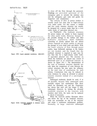 O U T L E T S - S e c . lo-21 237
to close off the flow through the penstock.
Stoplogs are provided upstream of the
emergency gates to unwater the entrance area
and the emergency gate seats and guides for
inspection and maintenance.
The velocity of flow in power intakes is
usually much less than that in high-velocity
river outlet works. For this reason, a smaller
and less costly entrance structure can usually
be designed for a power intake than for a river
outlet works of equivalent physical size.
(a) Rushracks. -The trashrack structures
for power intakes are similar to those required
for other outlet works. However, because of
the possible damage to the turbine and other
hydraulic machinery, metal trashracks
consisting of closely spaced bars are almost
always required on power outlets to prevent
the passage of even small trash and debris. With
the lower velocity of flow through power
outlets, large bellmouth openings at the intakes
are not needed, and the length that the
trashrack structure is required to span may be
less than that for a high-velocity outlet works
of equivalent physical size. The structure on
which the trashracks are placed may consist of
structlrral steel or of reinforced concrete as
shown on figure 10-l 1. The determination of
the type of trashrack structure depends not
only upon the comparison of costs between the
various structures but also upon the influence
on the total time of construction for each
scheme. Construction time may be reduced in
some instances by using an all-metal or precast
concrete structure instead of a cast-in-place
structure.
Submerged trashracks should be used, if at
all possible, because fully submerged racks
normally require less maintenance than those
which are alternately wet and dry. Experience
has shown that steel will last longer if fully
submerged. However, by bolting the all-metal
trashrack structure to the concrete with
stainless steel bolts, the racks can be replaced
by divers if necessary.
When the reservoir surface fluctuates above
and below the top of the trashrack structure,
trash can accumulate on top of the structure
and create a continuous maintenance problem.
Normally, in large reservoirs submerged
L-AXIS of dom
(ai Penstock encased I” m o s s
concrete of o dam
unit trashrack
Mock o,r Inlet (b) A penstock embedded m the
mass concrete of o dom ot the
upstream end and exposed above
ground between dam and power
Figure 10-q. Typical penstock installations. -288-D-3071
.
Bulkhead gate .’
Figure IO-IO. Embedded penstock in abutment tunnel.-
,288-D-3073
 