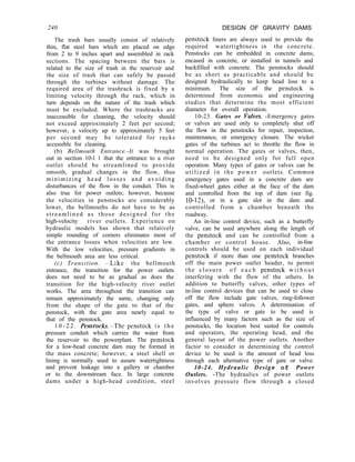 240 DESIGN OF GRAVITY DAMS
The trash bars usually consist of relatively
thin, flat steel bars which are placed on edge
from 2 to 9 inches apart and assembled in rack
sections. The spacing between the bars is
related to the size of trash in the reservoir and
the size of trash that can safely be passed
through the turbines without damage. The
required area of the trashrack is fixed by a
limiting velocity through the rack, which in
turn depends on the nature of the trash which
must be excluded. Where the trashracks are
inaccessible for cleaning, the velocity should
not exceed approximately 2 feet per second;
however, a velocity up to approximately 5 feet
per second may be tolerated for racks
accessible for cleaning.
(b) Bellmouth Entrance.-It was brought
out in section 10-l 1 that the entrance to a river
outlet should be streamlined to provide
smooth, gradual changes in the flow, thus
minimizing head losses and avoiding
disturbances of the flow in the conduit. This is
also true for power outlets; however, because
the velocities in penstocks are considerably
lower, the bellmouths do not have to be as
streamlined as those designed for the
high-velocity river outlets. Experience on
hydraulic models has shown that relatively
simple rounding of corners eliminates most of
the entrance losses when velocities are low.
With the low velocities, pressure gradients in
the bellmouth area are less critical.
(c) Transition. -alike the bellmouth
entrance, the transition for the power outlets
does not need to be as gradual as does the
transition for the high-velocity river outlet
works. The area throughout the transition can
remain approximately the same, changing only
from the shape of the gate to that of the
penstock, with the gate area nearly equal to
that of the penstock.
1 0 - 2 2 . Penstocks.-The penstock i s t h e
pressure conduit which carries the water from
the reservoir to the powerplant. The penstock
for a low-head concrete dam may be formed in
the mass concrete; however, a steel shell or
lining is normally used to assure watertightness
and prevent leakage into a gallery or chamber
or to the downstream face. In large concrete
dams under a high-head condition, steel
penstock liners are always used to provide the
required watertightness in the concrete.
Penstocks can be embedded in concrete dams,
encased in concrete, or installed in tunnels and
backfilled with concrete. The penstocks should
be as short as practicable and should be
designed hydraulically to keep head loss to a
minimum. The size of the penstock is
determined from economic and engineering
studies that determine the most efficient
diameter for overall operation.
10-23. Gates or Valves. -Emergency gates
or valves are used only to completely shut off
the flow in the penstocks for repair, inspection,
maintenance, or emergency closure. The wicket
gates of the turbines act to throttle the flow in
normal operation. The gates or valves, then,
need to be designed only for full open
operation. Many types of gates or valves can be
utilized in the power outlets. Common
emergency gates used in a concrete dam are
fixed-wheel gates either at the face of the dam
and controlled from the top of dam (see fig.
lo-12), or in a gate slot in the dam and
controlled from a chamber beneath the
roadway.
An in-line control device, such as a butterfly
valve, can be used anywhere along the length of
the penstock and can be controlled from a
chamber or control house. Also, in-line
controls should be used on each individual
penstock if more than one penstock branches
off the main power outlet header, to permit
the closure o f e a c h penstock w i t h o u t
interfering with the flow of the others. In
addition to butterfly valves, other types of
in-line control devices that can be used to close
off the flow include gate valves, ring-follower
gates, and sphere valves. A determination of
the type of valve or gate to be used is
influenced by many factors such as the size of
penstocks, the location best suited for controls
and operators, the operating head, and the
general layout of the power outlets. Another
factor to consider in determining the control
device to be used is the amount of head loss
through each alternative type of gate or valve.
10-24. Hydraulic Design of Power
Outlets. -The hydraulics of power outlets
involves pressure flow through a closed
 