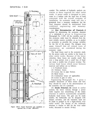 OUTLETS-Sec. 1 O-24
.‘. .
. .
C Penstock
Figure 10-12. Typical fixed-wheel gate installation at
upstream face of dam. -288-D-3075
241
conduit. The methods of hydraulic analysis are
similar to those required for other outlet
works. A power outlet is designed to carry
water to a turbine with the least loss of head
consistent with the overall economy of
installation. An economic study will size a
penstock from a monetary standpoint, but the
final diameter should be determined from
combined engineering and monetary
considerations.
(a) Size Determination of Penstock.-A
method for determining the economic diameter
o f a penstock i s g i v e n i n E n g i n e e r i n g
Monograph No. 3 [91. All the variables used in
this economic study must be obtained from the
most reliable sources available, so as to predict
as accurately as possible the average variables
for the life of the project. The designer must
assure himself that all related costs of
construction are considered during the
economic study.
The head losses used in the economic study
for the power outlet are similar to the losses in
other outlet works. Because of the lower
velocities, these losses are usually small. But
over a long period, even a small loss of head
can mean a sizable loss of power revenue. The
various head losses which occur between
reservoir and turbine are as follows:
( 1) Trashrack losses.
(2) Entrance losses.
(3) Losses due to pipe friction.
(4) Bend losses.
(5) Contraction losses (if applicable).
(6) Losses in gate or valve.
Engineering Monograph No. 3 gives a
complete discussion of these losses and how
they should be used in the determination of
the economic size of a penstock.
(b) Intake Structure.-As stated in earlier
sections, the lower velocity through a power
outlet requires less streamlining of the intake
structure to achieve economically acceptable
hydraulic head losses. The gate can be made
smaller, the bellmouths can be designed with
sharper curvature, and the transition need not
be made as gradual as for a high-velocity river
outlet works. The design of the trashrack
structure is similar to that for the river outlet
works, discussed in section 10-4(a).
 