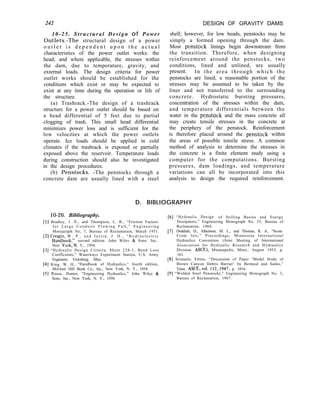 242
10-25. Structural Design of Power
Outlets.-The structural design of a power
o u t l e t i s d e p e n d e n t u p o n t h e a c t u a l
characteristics of the power outlet works: the
head; and where applicable, the stresses within
the dam, due to temperature, gravity, and
external loads. The design criteria for power
outlet works should be established for the
conditions which exist or may be expected to
exist at any time during the operation or life of
the structure.
(a) Trashrack.-The design of a trashrack
structure for a power outlet should be based on
a head differential of 5 feet due to partial
clogging of trash. This small head differential
minimizes power loss and is sufficient for the
low velocities at which the power outlets
operate. Ice loads should be applied in cold
climates if the trashrack is exposed or partially
exposed above the reservoir. Temperature loads
during construction should also be investigated
in the design procedures.
(b) Penstocks. -The penstocks through a
concrete dam are usually lined with a steel
DESIGN OF GRAVITY DAMS
shell; however, for low heads, penstocks may be
simply a formed opening through the dam.
Most penstock linings begin downstream from
the transition. Therefore, when designing
reinforcement around the penstocks, two
conditions, lined and unlined, are usually
present. In the area through which the
penstocks are lined, a reasonable portion of the
stresses may be assumed to be taken by the
liner and not transferred to the surrounding
concrete. Hydrostatic bursting pressures,
concentration of the stresses within the dam,
and temperature differentials between the
water in the penstock and the mass concrete all
may create tensile stresses in the concrete at
the periphery of the penstock. Reinforcement
is therefore placed around the penstock within
the areas of possible tensile stress. A common
method of analysis to determine the stresses in
the concrete is a finite element study using a
computer for the computations. Bursting
pressures, dam loadings, and temperature
variations can all be incorporated into this
analysis to design the required reinforcement.
D. BIBLIOGRAPHY
[l
[2
] Bradley, J. N., and Thompson, L. R., “Friction Factors
for Large Conduits Flowing Full,” Engineering
Monograph No, 7, Bureau of Reclamation, March 1951.
] Creager, W . P . , a n d J u s t i n , J . D . , “ H y d r o e l e c t r i c
H,andbook.” second edition. John Wilev & Sons. Inc..
10-26. Bibliography.
New York:N. Y., 1954.
[3] “Hydraulic Design Criteria, Sheet 228-1, Bend Loss
Coefficients,” Waterways Experiment Station, U.S. Army
Engineers, Vicksburg, Miss.
[4] King, W. H., “Handbook of Hydraulics,” fourth edition,
McGraw Hill Book Co., Inc., New York, N. Y., 1954.
[5] Rouse, Hunter, “Engineering Hydraulics,” John Wiley &
Sons, Inc., New York, N. Y., 1950.
[6] “Hydraulic Design of Stilling Basins and Energy
Dissipators,” Engineering Monograph No. 25, Bureau of
Reclamation, 1964.
[7] Doddiah, D., Albertson, M. L., and Thomas, R. A., “Scour
From Jets,” Proceedings, Minnesota International
Hydraulics Convention (Joint Meeting of International
Association for Hydraulic Research and Hydraulics
Division, ASCE), Minneapolis, Minn., August 1953, p.
161.
[8] Scimemi, Ettore, “Discussion of Paper ‘Model Study of
Brown Canyon Debris Barrier’ by Bermeal and Sanks,”
Trans. ASCE,vol. 112,1947, p. 1016.
[9] “Welded Steel Penstocks,” Engineering Monograph No. 3,
Bureau of Reclamation, 1967.
 