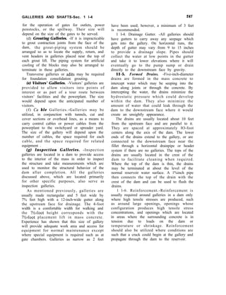GALLERIES AND SHAFTS-Sec. 1 l-4 247
for the operation of gates for outlets, power
penstocks, or the spillway. Their size will
depend on the size of the gates to be served.
(d) Grouting Galleries. -If it is impracticable
to grout contraction joints from the face of the
dam, the grout-piping system should be
arranged so as to locate the supply, return, and
vent headers in galleries placed near the top of
each grout lift. The piping system for artificial
cooling of the blocks may also be arranged to
terminate in these galleries.
Transverse galleries or adits may be required
for foundation consolidation grouting.
(e) Visitors’ Galleries. -Visitors’ galleries are
provided to allow visitors into points of
interest or as part of a tour route between
visitors’ facilities and the powerplant. The size
would depend upon the anticipated number of
visitors.
(f) Cu ble Galleries.-Galleries may be
utilized, in conjunction with tunnels, cut and
cover sections or overhead lines, as a means to
carry control cables or power cables from the
powerplant to the switchyard or spreader yard.
The size of the gallery will depend upon the
number of cables, the space required for each
cable, and the space required for related
equipment .
(g) Inspection Galleries. -Inspection
galleries are located in a dam to provide access
to the interior of the mass in order to inspect
the structure and take measurements which are
used to monitor the structural behavior of the
dam after completion. All the galleries
discussed above, which are located primarily
for other specific purposes, also serve as
inspection galleries.
As mentioned previously, galleries are
usually made rectangular and 5 feet wide by
7% feet high with a 12-inch-wide gutter along
the upstream face for drainage. The 4-foot
width is a comfortable width for walking and
the 7%-foot height corresponds with the
7%-foot placement lift in mass concrete.
Experience has shown that this size of gallery
will provide adequate work area and access for
equipment for normal maintenance except
where special equipment is required such as at
gate chambers. Galleries as narrow as 2 feet
have been used; however, a minimum of 3 feet
is recommended.
1 l-4. Drainage Gutter. -All galleries should
have gutters to carry away any seepage which
gets into the gallery. On horizontal runs, the
depth of gutter may vary from 9 to 15 inches
to provide a drainage slope. Pipes should
collect the water at low points in the gutter
and take it to lower elevations where it will
eventually go to the pump sump or drain
directly to the downstream face by gravity.
11-5. Formed Drains. -Five-inch-diameter
drains are formed in the mass concrete to
intercept water which may be seeping into the
dam along joints or through the concrete. By
intercepting the water, the drains minimize the
hydrostatic pressure which could develop
within the dam. They also minimize the
amount of water that could leak through the
dam to the downstream face where it would
create an unsightly appearance.
The drains are usually located about 10 feet
from the upstream face and are parallel to it.
They are spaced at approximately IO-foot
centers along the axis of the dam. The lower
ends of the drains extend to the gallery, or are
connected to the downstream face near the
fillet through a horizontal drainpipe or header
system if there are no galleries. The tops of the
drains are usually located in the crest of the
dam to facilitate cleaning when required.
Where the top of the dam is thin, the drains
may be terminated at about the level of the
normal reservoir water surface. A 1%inch pipe
then connects the top of the drain with the
crest of the dam and can be used to flush the
drains.
1 l-6. Reinforcement.-Reinforcement is
usually required around galleries in a dam only
where high tensile stresses are produced, such
as around large openings, openings whose
configuration produces high tensile stress
concentrations, and openings which are located
in areas where the surrounding concrete is in
tension due to loads on the dam or
temperature or shrinkage. Reinforcement
should also be utilized where conditions are
such that a crack could begin at the gallery and
propagate through the dam to the reservoir.
 