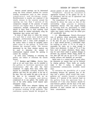 248 DESIGN OF GRAVITY DAMS
Stresses around openings can be determined
using the finite element method for various
loading assumptions such as dam stresses,
t e m p e r a t u r e , a n d s h r i n k a g e l o a d s .
Reinforcement is usually not required if the
tensile stresses in the concrete around the
opening are less than 5 percent of the
compressive strength of the concrete. If tensile
stresses are higher than 5 percent of the
compressive strength, reinforcement should be
placed in these areas to limit cracking. Each
gallery should be studied individually using the
appropriate dam section and loads.
In areas of high stress or where the stresses
are such that a crack once started could
propagate, reinforcement should be used. If
unreinforced, such a crack could propagate to
the surface where it would be unsightly and/or
admit water to the gallery. It could also
threaten the structure safety. The stresses
determined by the finite element analysis can
be used to determine the amount of
reinforcement required around the opening to
control the cracking.
In some cases, reshaping or relocating the
gallery can reduce or eliminate the tensile
stresses.
1 l-7. Services and Utilities. -Service lines,
such as air and water lines, can be installed in
the gallery to facilitate operation and
maintenance after the dam has been
completed. To supply these lines, utility pipe
should be embedded vertically between the
galleries and from the top gallery to the top of
the dam. This will enable the pipe at the top of
the dam to be connected with an air
compressor, for example, and deliver
compressed air to any gallery. The number and
size of the utility piping would depend upon
anticipated usage.
Galleries should have adequate lighting and
ventilation so as not to present a safety hazard
to persons working in the galleries. The
ventilation system should be designed to
prevent pockets of stale air from accumulating.
Telephones s h o u l d b e i n s t a l l e d a t
appropriate locations in the gallery for use in
an emergency and for use of operations and
maintenance personnel.
The temperature of the air in the gallery
should be about the same as that of the
surrounding mass concrete to minimize
temperature stresses. This may require heating
of incoming fresh air, particularly in colder
climates. Galleries used for high-voltage power
cables may require cooling since the cables give
off considerable heat.
1 l-8. Miscellaneous Details.-Horizontal
runs of galleries, where practicable, should be
set with the floor at the top of a placement lift
in the dam for ease of construction. Galleries
on a slope should provide a comfortable slope
for walking on stairs. A 7% to 10 slope is
reasonable for stairs, yet is steep enough to
follow most abutments. A slope of 7% to 9 has
been used on steeper abutments. Ramp slopes
may be used where small or gradual changes in
elevation are required. Ramp slopes should be
less than loo but can be up to 15O if special
nonslip surfaces and handrails are provided.
Spiral stairs in a vertical shaft are used where
the abutments are steeper than can be followed
by sloping galleries. These shafts are usually
made 6 feet 3 inches in diameter to
accommodate commercially available metal
stairs.
To minimize the possibility of a crack
developing between the upstream face of the
dam and a gallery which would leak water,
galleries are usually located a minimum
distance of 5 percent of the reservoir head on
the gallery from the upstream face. A
minimum of 5 feet clear distance should be
used between galleries and the faces of the dam
and contraction joints, to allow room for
placement of mass concrete and to minimize
stress concentrations.
 
