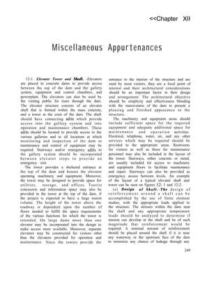 <<Chapter XII
Miscellaneous Appurtenances
12-1. Elevator Tower and Shaft. -Elevators
are placed in concrete dams to provide access
between the top of the dam and the gallery
system, equipment and control chambers, and
powerplant. The elevators can also be used by
the visiting public for tours through the dam.
The elevator structure consists of an elevator
shaft that is formed within the mass concrete,
and a tower at the crest of the dam. The shaft
should have connecting adits which provide
access into the gallery system and into
operation and maintenance chambers. These
adits should be located to provide access to the
various galleries and to all locations at which
monitoring and inspection of the dam or
maintenance and control of equipment may be
required. Stairways and/or emergency adits to
the gallery system should be incorporated
between elevator stops to provide an
emergency exit.
The tower provides a sheltered entrance at
the top of the dam and houses the elevator
operating machinery and equipment. Moreover,
the tower may be designed to provide space for
utilities, storage, and offices. Tourist
concession and information space may also be
provided in the tower at the top of the dam, if
the project is expected to have a large tourist
volume. The height of the tower above the
roadway is dependent upon the number of
floors needed to fulfill the space requirements
of the various functions for which the tower is
intended. On large dams more than one
elevator may be incorporated into the design to
make access more available. Moreover, separate
elevators may be constructed for visitors other
than the elevators provided for operation and
maintenance. Since the towers provide the
entrance to the interior of the structure and are
used by most visitors, they are a focal point of
interest and their architectural considerations
should be an important factor in their design
and arrangement. The architectural objective
should be simplicity and effectiveness blending
with the massiveness of the dam to present a
pleasing and finished appearance to the
structure.
The machinery and equipment areas should
include sufficient space for the required
equipment and adequate additional space for
maintenance and operation activities.
Electrical, telephone, water, air, and any other
services which may be required should be
provided to the appropriate areas. Restrooms
for visitors as well as those for maintenance
personnel may also be included in the layout of
the tower. Stairways, either concrete or metal,
are usually included for access to machinery
and equipment floors to facilitate maintenance
and repair. Stairways can also be provided as
emergency access between levels. An example
of the layout of a typical elevator shaft and
tower can be seen on figures 12- 1 and 12-2.
(a) Design o f S h a f t . - T h e design of
r e i n f o r c e m e n t a r o u n d a s h a f t c a n b e
accomplished by the use of finite element
studies, with the appropriate loads applied to
the structure. The stresses within the dam near
the shaft and any appropriate temperature
loads should be analyzed to determine if
tension can develop at the shaft and be of such
magnitude that reinforcement would be
required. A nominal amount of reinforcement
should be placed around the shaft if it is near
any waterway or the upstream face of the dam
to minimize any chance of leakage through any
249
 