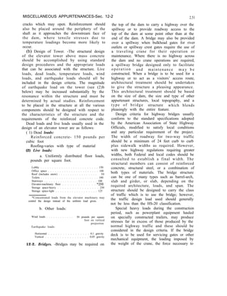 MISCELLANEOUS APPURTENANCES-Sec. 12-2 2.51
cracks which may open. Reinforcement should
also be placed around the periphery of the
shaft as it approaches the downstream face of
the dam, where tensile stresses due to
temperature loadings become more likely to
occur.
(b) Design of Tower. -The structural design
of the elevator tower above mass concrete
should be accomplished by using standard
design procedures and the appropriate loads
that can be associated with the structure. Live
loads, dead loads, temperature loads, wind
loads, and earthquake loads should all be
included in the design criteria. The magnitude
of earthquake load on the tower (see (2)b
below) may be increased substantially by the
resonance within the structure and must be
determined by actual studies. Reinforcement
to be placed in the structure at all the various
components should be designed with respect to
the characteristics of the structure and the
requirements of the reinforced concrete code.
Dead loads and live loads usually used in the
design of an elevator tower are as follows:
( 1) Dead loads:
Reinforced concrete- 150 pounds per
cubic foot
Roofing-varies with type of material
(2) Live loads:
a. Uniformly distributed floor loads,
pounds per square foot.
Lobby . . . . . . . . . . . . . . . . . . . . . . . . . 150
Office space . . . . . . . . . . . . . . . . . . . . . . 100
Roof (includes snow) . . . . . . . . . . . . . . . . . 50
Toilets . . . . . . . . . . . . . . . . . . . . . . . . . 100
Stairways . . . . . . . . . . . . . . . . . . . . . . . 100
Elevator-machinery floor . . . . . . . . . . . . . *250
Storage space-heavy . . . . . . . . . . . . . . . . . 250
Storage space-light . . . . . . . . . . . . . . . . . . 125
*Concentrated loads from the elevator machinery may
control the design instead of the uniform load given.
b. Other loads:
Wind loads . . . . . . . . . . . . 30 pounds per square
foot on vertical
projection
Earthquake loads:
Horizontal . . . . . . . . . . . . . . . . . 0.1 gravity
Vertical . . . . . . . . . . . . . . . . . . 0.05 gravity
12-2. Bridges. -Bridges may be required on
the top of the dam to carry a highway over the
spillway or to provide roadway access to the
top of the dam at some point other than at the
end of the dam. A bridge may also be provided
over a spillway when bulkhead gates for river
outlets or spillway crest gates require the use of
a traveling crane for their operation or
maintenance. Where there is no highway across
the dam and no crane operations are required,
a spillway bridge designed only to facilitate
operation and maintenance m a y b e
constructed. When a bridge is to be used for a
highway or to act as a visitors’ access route,
architectural treatment should be undertaken
to give the structure a pleasing appearance.
This architectural treatment should be based
on the size of dam, the size and type of other
appurtenant structures, local topography, and a
type of bridge structure which blends
pleasingly with the entire feature.
Design criteria for highway bridges usually
conform to the standard specifications adopted
by the American Association of State Highway
Officials, modified to satisfy local conditions
and any particular requirement of the project.
The width of roadway for two-way traffic
should be a minimum of 24 feet curb to curb
plus sidewalk widths as required. However,
with new highway regulations requiring greater
widths, both Federal and local codes should be
consulted to establish a final width. The
structural members can consist of reinforced
concrete, structural steel, or a combination of
both types of materials. The bridge structure
can be one of many types such as barrel-arch,
slab and girder, or slab, depending on the
required architecture, loads, and span. The
structure should be designed to carry the class
of traffic which is to use the bridge; however,
the traffic design load used should generally
not be less than the HS-20 classification.
Special heavy loads during the construction
period, such as powerplant equipment hauled
on specially constructed trailers, may produce
stresses far in excess of those produced by the
normal highway traffic and these should be
considered in the design criteria. If the bridge
deck is to be used for servicing gates or other
mechanical equipment, the loading imposed by
the weight of the crane, the force necessary to
 
