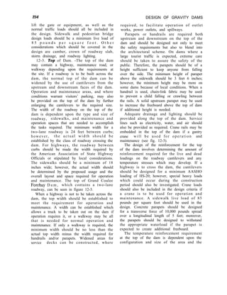 254 DESIGN OF GRAVITY DAMS
lift the gate or equipment, as well as the
normal traffic loads should all be included in
the design. Sidewalk and pedestrian bridge
design loads should be a minimum live load of
8 5 p o u n d s p e r s q u a r e f o o t . O t h e r
considerations which should be covered in the
design are camber, crown of roadway slab,
storm drainage, and roadway lighting.
12-3. Top of Dam. -The top of the dam
may contain a highway, maintenance road, or
walkway depending upon the requirements at
the site. If a roadway is to be built across the
dam, the normal top of the dam can be
widened by the use of cantilevers from the
upstream and downstream faces of the dam.
Operation and maintenance areas, and where
conditions warrant visitors’ parking, may also
be provided on the top of the dam by further
enlarging the cantilevers to the required size.
The width of the roadway on the top of the
dam is dependent upon the type and size of
roadway, sidewalks, and maintenance and
operation spaces that are needed to accomplish
the tasks required. The minimum width for a
two-lane roadway is 24 feet between curbs;
however, the actual width should be
established by the class of roadway crossing the
dam. For highways, the roadway between
curbs should be made the width required by
the American Association of State Highway
Officials or stipulated by local considerations.
The sidewalks should be a minimum of 18
inches wide; however, the actual width should
be determined by the proposed usage and the
overall layout and space required for operation
and maintenance. The top of Grand Coulee
Forebay D a m , which contains a two-lane
roadway, can be seen in figure 12-3.
When a highway is not to be taken across the
dam, the top width should be established to
meet the requirement for operation and
maintenance. A width can be established which
allows a truck to be taken out on the dam if
operation requires it, or a walkway may be all
that is needed for normal operation and
maintenance. If only a walkway is required, the
minimum width should be no less than the
actual top width minus the width required for
handrails and/or parapets. Widened areas for
service decks can be constructed, where
required, to facilitate operation of outlet
works, power outlets, and spillways.
Parapets or handrails are required both
upstream and downstream on the top of the
dam and should be designed not only to meet
the safety requirements but also to blend into
the architectural scheme. On dams where a
large tourist traffic is expected, extreme care
should be taken to assure the safety of the
public. Therefore, the parapets should be of a
height sufficient to keep anyone from falling
over the side. The minimum height of parapet
above the sidewalk should be 3 feet 6 inches;
however, the minimum height may be more on
some dams because of local conditions. When a
handrail is used, chain-link fabric may be used
to prevent a child falling or crawling between
the rails. A solid upstream parapet may be used
to increase the freeboard above the top of dam
if additional height is needed.
Adequate drainage and lighting should be
provided along the top of the dam. Service
lines such as electricity, water, and air should
also be provided as required. Crane rails may be
embedded in the top of the dam if a gantry
crane will be used for operation and
maintenance (see fig. 12-3).
The design of the reinforcement for the top
of the dam involves determining the amount of
reinforcement required for the live and dead
loadings on the roadway cantilevers and any
temperature stresses which may develop. If a
highway is to cross the dam, the cantilevers
should be designed for a minimum AASHO
loading of HS-20; however, special heavy loads
which could occur during the construction
period should also be investigated. Crane loads
should also be included in the design criteria if
a crane is to be used for operation and
maintenance. A sidewalk live load of 85
pounds per square foot should be used in the
design. Concrete parapets should be designed
for a transverse force of 10,000 pounds spread
over a longitudinal length of 5 feet; moreover,
the parapets should be designed to withstand
the appropriate waterload if the parapet is
expected to create additional freeboard.
The temperature reinforcement requirement
at the top of the dam is dependent upon the
configuration and size of the area and the
 