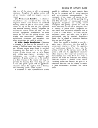 258
the top of the dam, in all appurtenant
structures, throughout the gallery system and
at any location which may require a power
source.
(b) Mechanical Services. -Mechanical
installations and equipment that may be
required include such features as overhead
traveling cranes in gate or valve houses, gantry
cranes on top of the dam for gate operation
and trashrack servicing, hoisting equipment for
accessories located inside the dam, and the
elevator equipment. Compressed air lines
should be run into the gallery system, into
service and maintenance chambers, into
appurtenant structures, and anywhere else
where compressed air could be utilized.
(c) Other Service Installations. -Chambers
or recesses in the dam may be provided for the
storage of bulkhead gates when these are not in
use. Adequate storage areas should be provided
throughout the dam such as in the gallery
system, elevator towers, gate or valve house,
and o t h e r a p p u r t e n a n t structures for
maintenance and operation supplies and
equipment. If gantry cranes are to be installed
at a dam, recesses in the canyon walls may be
provided for housing them when they are not
in use. The gallery system and all appurtenant
structures should be supplied with a heating
and ventilating system where required.
A telephone or other communication system
DESIGN OF GRAVITY DAMS
should be established at most concrete dams
for use in emergency and for normal operation
and maintenance communication. The
complexity of the system will depend on the
size of the dam, the size of the operating force,
a n d t h e a m o u n t of mechanical control
equipment. Telephones are usually placed
throughout the gallery system for ease of
access and safety in case of an emergency such
as flooding or power failure. Telephones are
also placed near mechanical equipment such as
in gate or valve houses, elevator towers,
machinery rooms, and other areas in which
maintenance may be required. Telephones
should also be placed at convenient locations
along the top of the dam.
Water lines should be installed to provide a
water source throughout the dam and the
appurtenant structures. Water for operation
and maintenance should be taken into the
gallery system at the various levels of the
galleries and into the appurtenant structures
where required. The water for operation and
maintenance can come from the river or
reservoir but water for restrooms and drinking
fountains requires a potable water source.
Drinking fountains should be placed at
convenient locations that are readily accessible
to both maintenance personnel and tourist
traffic.
 