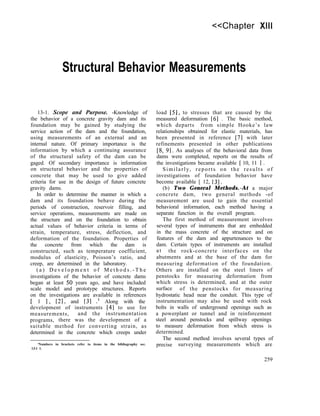 <<Chapter XIII
Structural Behavior Measurements
13-1. Scope and Purpose. -Knowledge of
the behavior of a concrete gravity dam and its
foundation may be gained by studying the
service action of the dam and the foundation,
using measurements of an external and an
internal nature. Of primary importance is the
information by which a continuing assurance
of the structural safety of the dam can be
gaged. Of secondary importance is information
on structural behavior and the properties of
concrete that may be used to give added
criteria for use in the design of future concrete
gravity dams.
In order to determine the manner in which a
dam and its foundation behave during the
periods of construction, reservoir filling, and
service operations, measurements are made on
the structure and on the foundation to obtain
actual values of behavior criteria in terms of
strain, temperature, stress, deflection, and
deformation of the foundation. Properties of
the concrete from which the dam is
constructed, such as temperature coefficient,
modulus of elasticity, Poisson’s ratio, and
creep, are determined in the laboratory.
( a ) D e v e l o p m e n t o f M e t h o d s . - T h e
investigations of the behavior of concrete dams
began at least 50 years ago, and have included
scale model and prototype structures. Reports
on the investigations are available in references
[ 1 I, [2], and [31 .I Along with the
development of instruments [4] to use for
measurements, and the instrumentation
programs, there was the development of a
suitable method for converting strain, as
determined in the concrete which creeps under
‘Numbers in brackets refer to items in the bibliography sec.
13-l 1.
load [5], to stresses that are caused by the
measured deformation [6] . The basic method,
which departs from simple Hooke’s law
relationships obtained for elastic materials, has
been presented in reference [7] with later
refinements presented in other publications
[8, 91. As analyses of the behavioral data from
dams were completed, reports on the results of
the investigations became available [ 10, 11 I .
Similarly, reports on the results of
investigations of foundation behavior have
become available [ 12, 131.
(b) Two General Methods.-At a major
concrete dam, two general methods -of
measurement are used to gain the essential
behavioral information, each method having a
separate function in the overall program.
The first method of measurement involves
several types of instruments that are embedded
in the mass concrete of the structure and on
features of the dam and appurtenances to the
dam. Certain types of instruments are installed
at the rock-concrete interfaces on the
abutments and at the base of the dam for
measuring deformation of the foundation.
Others are installed on the steel liners of
penstocks for measuring deformation from
which stress is determined, and at the outer
surface of the penstocks for measuring
hydrostatic head near the conduit. This type of
instrumentation may also be used with rock
bolts in walls of underground openings such as
a powerplant or tunnel and in reinforcement
steel around penstocks and spillway openings
to measure deformation from which stress is
determined.
The second method involves several types of
precise surveying measurements which are
259
 