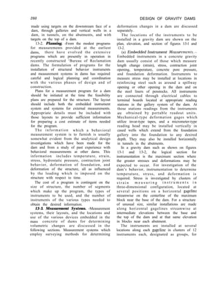260 DESIGN OF GRAVITY DAMS
made using targets on the downstream face of a
dam, through galleries and vertical wells in a
dam, in tunnels, on the abutments, and with
targets on the top of a dam.
13-2. Planning. -From the modest programs
for measurements provided at the earliest
dams, there have evolved the extensive
programs which are presently in operation in
recently constructed ‘Bureau of Reclamation
dams. The formulation of programs for the
installation of structural behavior instruments
and measurement systems in dams has required
careful and logical planning and coordination
with the various phases of design and of
construction.
Plans for a measurement program for a dam
should be initiated at the time the feasibility
plans are prepared for the structure. The layout
should include both the embedded instrument
system and systems for external measurements.
Appropriate details must be included with
those layouts to provide sufficient information
for preparing a cost estimate of items needed
for the program.
The information which a behavioral
measurement system is to furnish is usually
somewhat evident from the analytical design
investigations which have been made for the
dam and from a study of past experience with
behavioral measurements at other dams. This
information includes temperature, strain,
stress, hydrostatic pressure, contraction joint
behavior, deformation of foundation, and
deformation of the structure, all as influenced
by the loading which is imposed on the
structure with respect to time.
The cost of a program is contingent on the
size of structure, the number of segments
which make up the program, the types of
instruments to be used, and the number of
instruments of the various types needed to
obtain the desired information.
13-3. Measurement Systems. -Measurement
systems, their layouts, and the locations and
use of the various devices embedded in the
mass concrete of dams for determining
volumetric changes are discussed in the
following sections. Measurement systems which
employ surveying methods for determining
deformation changes in a dam are discussed
separately.
The locations of the instruments to be
installed in a gravity dam are shown on the
plan, elevation, and section of figures 13-l and
13-2.
(a) Embedded Instrument Measurements-
Embedded instruments in a concrete gravity
dam usually consist of those which measure
length change (strain), stress, contraction joint
opening, temperature, concrete pore pressure,
and foundation deformation. Instruments to
measure stress may be installed at locations in
reinforcing steel such as around a spillway
opening or other opening in the dam and on
the steel liners of penstocks. All instruments
are connected through electrical cables to
terminal boards located at appropriate reading
stations in the gallery system of the dam. At
those stations readings from the instruments
are obtained by portable readout units.
Mechanical-type deformation gages which
utilize invar-type tapes, and a micrometer-type
reading head may be installed vertically in
cased wells which extend from the foundation
gallery into the foundation to any desired
depth. They may also be installed horizontally
in tunnels in the abutments.
In a gravity dam such as shown on figures
13-1 and 13-2, the logical section for
instrumentation is the maximum section where
the greater stresses and deformations may be
expected to occur. For investigation of the
dam’s behavior, instrumentation to determine
temperature, stress, and deformation is
required. Stress is investigated by clusters of
s t r a i n m e a s u r i n g i n s t r u m e n t s i n
three-dimensional configuration, located at
several positions on a horizontal gageline
streamwise on the centerline of the maximum
block near the base of the dam. For a structure
of unusual size, similar installations are made
along horizontal gagelines streamwise at
intermediate elevations between the base and
the top of the dam and at that same elevation
in blocks near each abutment.
The instruments are installed at several
locations along each gageline in clusters of 12
instruments each, designated as groups, for
 