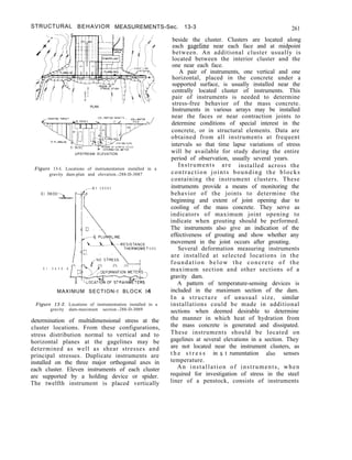 STRUCTURAL BEHAVIOR MEASUREMENTS-Sec. 13-3 261
PLAN
UPSTREAM ELEVATION
Figure 13-I. Locations of instrumentation installed in a
gravity dam-plan and elevation.-288-D-3087
E l 3 8 0 8 5
E l 3 6 3 0 - d
E R S
MAXIMUM SECTION-t BLOCK 14
Figure 13-2. Locations of instrumentation installed in a
gravity dam-maximum section.-288-D-3089
determination of multidimensional stress at the
cluster locations. From these configurations,
stress distribution normal to vertical and to
horizontal planes at the gagelines may be
determined as well as shear stresses and
principal stresses. Duplicate instruments are
installed on the three major orthogonal axes in
each cluster. Eleven instruments of each cluster
are supported by a holding device or spider.
The twelfth instrument is placed vertically
beside the cluster. Clusters are located along
each gageline near each face and at midpoint
between. An additional cluster usually is
located between the interior cluster and the
one near each face.
A pair of instruments, one vertical and one
horizontal, placed in the concrete under a
supported surface, is usually installed near the
centrally located cluster of instruments. This
pair of instruments is needed to determine
stress-free behavior of the mass concrete.
Instruments in various arrays may be installed
near the faces or near contraction joints to
determine conditions of special interest in the
concrete, or in structural elements. Data are
obtained from all instruments at frequent
intervals so that time lapse variations of stress
will be available for study during the entire
period of observation, usually several years.
Instruments are installed across the
contraction joints bounding the blocks
containing the instrument clusters. These
instruments provide a means of monitoring the
behavior of the joints to determine the
beginning and extent of joint opening due to
cooling of the mass concrete. They serve as
indicators of maximum joint opening to
indicate when grouting should be performed.
The instruments also give an indication of the
effectiveness of grouting and show whether any
movement in the joint occurs after grouting.
Several deformation measuring instruments
are installed at selected locations in the
foundation below the concrete of the
maximum section and other sections of a
gravity dam.
A pattern of temperature-sensing devices is
included in the maximum section of the dam.
In a structure of unusual size, similar
installations could be made in additional
sections when deemed desirable to determine
the manner in which heat of hydration from
the mass concrete is generated and dissipated.
These instruments should be located on
gagelines at several elevations in a section. They
are not located near the instrument clusters, as
t h e s t r e s s in s t rumentation also senses
temperature.
An installation of instruments, when
required for investigation of stress in the steel
liner of a penstock, consists of instruments
 