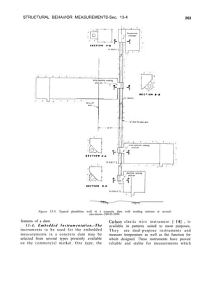 STRUCTURAL BEHAVIOR MEASUREMENTS-Sec. 13-4
S E C T I O N A-A
S E C T I O N C-G I
E, 3181 YI(
S E C T I O N O - O
Figure 13-3. Typical plumbline well in a concrete dam with reading stations at several
elevations.-288-D-3090
263
features of a dam.
13-4. Embedded Instrumentation.-The
Carlson elastic wire instrument [ 141 , is
instruments to be used for the embedded
available in patterns suited to most purposes.
They are dual-purpose instruments and
measurements in a concrete dam may be measure temperature as well as the function for
selected from several types presently available
on the commercial market. One type, the
which designed. These instruments have proved
reliable and stable for measurements which
 
