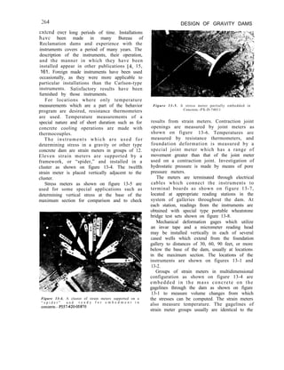 264 DESIGN OF GRAVITY DAMS
cxtcnd OVC~ long periods of time. Installations
have been made in many Bureau of
Reclamation dams and experience with the
instruments covers a period of many years. The
description of the instruments, their operation,
and the manner in which they have been
installed appear in other publications [4, 15,
161. Foreign made instruments have been used
occasionally, as they were more applicable to
particular installations than the Carlson-type
instruments. Satisfactory results have been
furnished by those instruments.
For locations where only temperature
measurements which are a part of the behavior
program are desired, resistance thermometers
are used. Temperature measurements of a
special nature and of short duration such as for
concrete cooling operations are made with
thermocouples.
The instruments which are used for
determining stress in a gravity or other type
concrete dam are strain meters in groups of 12.
Eleven strain meters are supported by a
framework, or “spider,” and installed in a
cluster as shown on figure 13-4. The twelfth
strain meter is placed vertically adjacent to the
cluster.
Stress meters as shown on figure 13-5 are
used for some special applications such as
determining vertical stress at the base of the
maximum section for comparison and to check
Figure 13-4. A cluster of strain meters supported on a
“ s p i d e r ” a n d r e a d y f o r e m b e d m e n t i n
concrete.-P557420-05870
Figure 13-5. A stress meter partially embedded in
Concrete.-PX-D-74011
results from strain meters. Contraction joint
openings are measured by joint meters as
shown on figure 13-6. Temperatures are
measured by resistance thermometers, and
foundation deformation is measured by a
special joint meter which has a range of
movement greater than that of the joint meter
used on a contraction joint. Investigation of
hydrostatic pressure is made by means of pore
pressure meters.
The meters are terminated through electrical
cables which connect the instruments to
terminal boards as shown on figure 13-7,
located at appropriate reading stations in the
system of galleries throughout the dam. At
each station, readings from the instruments are
obtained with special type portable wheatstone
bridge test sets shown on figure 13-8.
Mechanical deformation gages which utilize
an invar tape and a micrometer reading head
may be installed vertically in each of several
cased wells which extend from the foundation
gallery to distances of 30, 60, 90 feet, or more
below the base of the dam, usually at locations
in the maximum section. The locations of the
instruments are shown on figures 13-1 and
13-2.
Groups of strain meters in multidimensional
configuration as shown on figure 13-4 are
embedded in the mass concrete on the
gagelines through the dam as shown on figure
13-1 to measure volume changes from which
the stresses can be computed. The strain meters
also measure temperature. The gagelines of
strain meter groups usually are identical to the
 