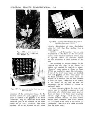 STRUCTURAL BEHAVIOR MEASUREMENTS-Sec. 13-4 265
Figure 13-6. A joint meter in
p o s i t i o n a t a c o n t r a c t i o n
joint.-P591-421-3321
Figure 13-7. An instrument terminal board and cover
box.-PX-D-74012
centerlines of the construction blocks. In the
maximum section of a dam, gagelines of meter
groups in addition to the gageline at the block
centerline may be installed near each
contraction joint at the elevation of the meter
groups on the block centerline. The three
gagelines of meter groups permit more
Figure 13-8. A special portable wheatstone bridge test set
for reading strain meters.-C-8343-2
extensive determination of stress distributions
within the block than those resulting from a
single gageline.
Vertical and horizontal stresses are
determined at the base of the maximum
section where maximum cantilever stresses may
be expected. Vertical and horizontal stresses
are also determined at other locations in the
dam.
Data regarding the volume changes in the
concrete that take place in the absence of
loading are required for analysis of stress.
“No-stress” strain meters as shown on figure
13-9(a) are installed to supply this information.
A pair of “no-stress” strain meters are installed
near each gageline of strain meter groups on
the block centerline. These strain meters are
installed in a truncated cone of mass concrete
as shown on figure 13-9(b) under a free surface
at the interior of the dam so that the
instruments are not affected by vertical or
horizontal loads.
In some instrumentation layouts, stress
meters may be installed companion to each
strain meter of a selected strain meter group as
shown on figure 13-10. Strain meters in groups
indicate length changes which are used to
compute structural stresses. The stress meters
indicate stress conditions from which stresses
are obtained with only a minimum of
computation. These serve as a check on results
from the strain meters.
 