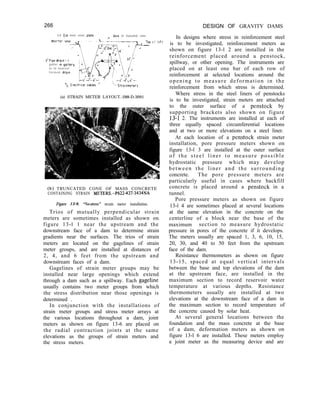 266 DESIGN OF GRAVITY DAMS
In designs where stress in reinforcement steel
is to be investigated, reinforcement meters as
shown on figure 13-l 2 are installed in the
reinforcement placed around a penstock,
spillway, or other opening. The instruments are
placed on at least one bar of each row of
reinforcement at selected locations around the
opening to measure deformation in the
reinforcement from which stress is determined.
Where stress in the steel liners of penstocks
is to be investigated, strain meters are attached
to the outer surface of a penstock by
supporting brackets also shown on figure
13-I 2. The instruments are installed at each of
three equally spaced circumferential locations
and at two or more elevations on a steel liner.
At each location of a penstock strain meter
installation, pore pressure meters shown on
figure 13-l 3 are installed at the outer surface
of the steel liner to measure possible
hydrostatic pressure which may develop
between the liner and the surrounding
concrete. The pore pressure meters are
particularly useful in cases where backfill
concrete is placed around a penstock in a
tunnel.
Pore pressure meters as shown on figure
13-l 4 are sometimes placed at several locations
at the same elevation in the concrete on the
centerline of a block near the base of the
maximum section to measure hydrostatic
pressure in pores of the concrete if it develops.
The meters usually are spaced 1, 3, 6, 10, 15,
20, 30, and 40 to 50 feet from the upstream
face of the dam.
Resistance thermometers as shown on figure
13-15, spaced at equal vertical intervals
between the base and top elevations of the dam
at the upstream face, are installed in the
maximum section to record reservoir water
temperature at various depths. Resistance
thermometers usually are installed at two
elevations at the downstream face of a dam in
the maximum section to record temperature of
the concrete caused by solar heat.
At several general locations between the
foundation and the mass concrete at the base
of a dam, deformation meters as shown on
figure 13-l 6 are installed. These meters employ
a joint meter as the measuring device and are
3-d Dto steel cover plate Pxls of truncated cone
2’Plpe droln t o
gutter In gallery
or to nearest
f o r m e d dra,n

iStralnmeters
(a) STRAIN METER LAYOUT.-288-D-3091
TOP
-
o f llfl
(b) TRUNCATED CONE OF MASS CONCRETE
CONTAINING STRAIN METERS.-P622427-3434NA
Figure 13-9. “No-stress” strain meter installation.
Trios of mutually perpendicular strain
meters are sometimes installed as shown on
figure 13-l 1 near the upstream and the
downstream face of a dam to determine strain
gradients near the surfaces. The trios of strain
meters are located on the gagelines of strain
meter groups, and are installed at distances of
2, 4, and 6 feet from the upstream and
downstream faces of a dam.
Gagelines of strain meter groups may be
installed near large openings which extend
through a dam such as a spillway. Each gageline
usually contains two meter groups from which
the stress distribution near those openings is
determined .
In conjunction with the installations of
strain meter groups and stress meter arrays at
the various locations throughout a dam, joint
meters as shown on figure 13-6 are placed on
the radial contraction joints at the same
elevations as the groups of strain meters and
the stress meters.
 
