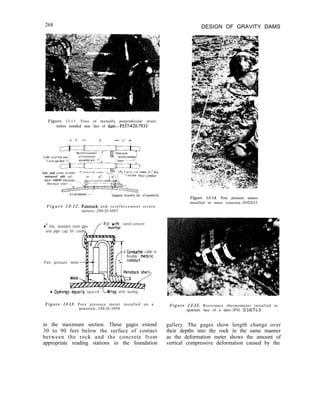 268 DESIGN OF GRAVITY DAMS
Figure 13-11. Trios of mutually perpendicular strain
meters installed near face of dam.-P557420-7933
Tack weld c
waterproof with cut-
back asphalt em”ls,o”-.
able I” ~“d~a
eel condutt
-Support bracket for stralnmeter
F i g u r e 13-12. Penstock a n d r e i n f o r c e m e n t s t r a i n
meters.-288-D-3093
4” Dia. standard steel pipe
fF~l~~j~;r sand-cement
and pipe cap for cover
nl
4 Conductor cable in
flexible metalic
Pore pressure meter
4 Openings’equally spaced’ L-Wrap with burlop ’
Figure 13-13. Pore pressure meter installed on a
penstock.-288-D-3094
Figure 13-15. Resistance thermometer installed at
upstream face of a dam.-3PXl 3/10/71-3
in the maximum section. These gages extend
30 to 90 feet below the surface of contact
between the rock and the concrete from
appropriate reading stations in the foundation
Figure 13-14. Pore pressure meters
installed in mass concrete.-HH2653
gallery. The gages show length change over
their depths into the rock in the same manner
as the deformation meter shows the amount of
vertical compressive deformation caused by the
 