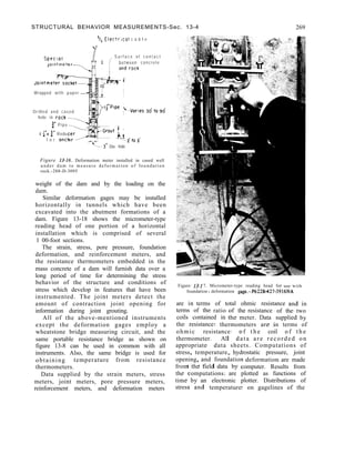 STRUCTURAL BEHAVIOR MEASUREMENTS-Sec. 13-4 269
‘/C ElectrIcal c a b l e
S u r f a c e o f c o n t a c t
between concrete
Wrapped with paper
Drilled and cased
hole in rock-
f” P i p e
I f”x f” Redu
f o r anch
t3” Dia. hole
Figure 13-16. Deformation meter installed in cased well
u n d e r d a m t o m e a s u r e d e f o r m a t i o n o f f o u n d a t i o n
rock.-288-D-3095
weight of the dam and by the loading on the
dam.
Similar deformation gages may be installed
horizontally in tunnels which have been
excavated into the abutment formations of a
dam. Figure 13-18 shows the micrometer-type
reading head of one portion of a horizontal
installation which is comprised of several
1 00-foot sections.
The strain, stress, pore pressure, foundation
deformation, and reinforcement meters, and
the resistance thermometers embedded in the
mass concrete of a dam will furnish data over a
long period of time for determining the stress
behavior of the structure and conditions of
stress which develop in features that have been
instrumented. The joint meters detect the
amount of contraction joint opening for
information during joint grouting.
All of the above-mentioned instruments
except the deformation gages employ a
wheatstone bridge measuring circuit, and the
same portable resistance bridge as shown on
figure 13-8 can be used in common with all
instruments. Also, the same bridge is used for
obtaining temperature from resistance
thermometers.
Data supplied by the strain meters, stress
meters, joint meters, pore pressure meters,
reinforcement meters, and deformation meters
Figure 13-I 7. Micrometer-type reading head for use with
foundation deformation gage.-P622B427-3916NA
are in terms of total ohmic resistance and in
terms of the ratio of the resistance of the two
coils contained in the meter. Data supplied by
the resistance thermometers are in terms of
ohmic resistance o f t h e coil o f t h e
thermometer. All data are recorded on
appropriate data sheets. Computations of
stress, temperature, hydrostatic pressure, joint
opening, and foundation deformation are made
from the field data by computer. Results from
the computations are plotted as functions of
time by an electronic plotter. Distributions of
stress and temperature on gagelines of the
 