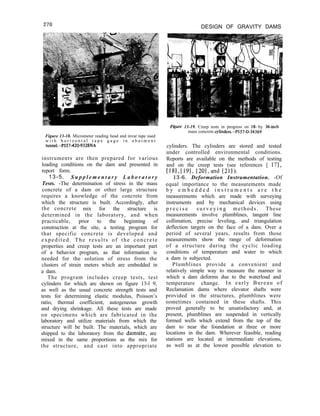 270 DESIGN OF GRAVITY DAMS
Figure 13-18. Micrometer reading head and invar tape used
w i t h h o r i z o n t a l t a p e g a g e i n a b u t m e n t
tunnel.-P557-420-9328NA
instruments are then prepared for various
loading conditions on the dam and presented in
report form.
13-5. S u p p l e m e n t a r y L a b o r a t o r y
Tests. -The determination of stress in the mass
concrete of a dam or other large structure
requires a knowledge of the concrete from
which the structure is built. Accordingly, after
the concrete mix for the structure is
determined in the laboratory, and when
practicable, prior to the beginning of
construction at the site, a testing program for
that specific concrete is developed and
expedited. The results of the concrete
properties and creep tests are an important part
of a behavior program, as that information is
needed for the solution of stress from the
clusters of strain meters which are embedded in
a dam.
The program includes creep tests, test
cylinders for which are shown on figure 13-l 9,
as well as the usual concrete strength tests and
tests for determining elastic modulus, Poisson’s
ratio, thermal coefficient, autogeneous growth
and drying shrinkage. All these tests are made
on specimens which are fabricated in the
laboratory and utilize materials from which the
structure will be built. The materials, which are
shipped to the laboratory from the damsite, are
mixed in the same proportions as the mix for
the structure, and cast into appropriate
F&we 13-19. Creep tests in progress on 18- by 36-inch
mass concrete cylinders.-P557-D-34369
cylinders. The cylinders are stored and tested
under controlled environmental conditions.
Reports are available on the methods of testing
and on the creep tests (see references [ 171,
[181, [191, [20l,and [211).
13-6. Deformation Instrumentation. -Of
equal importance to the measurements made
b y e m b e d d e d i n s t r u m e n t s a r e t h e
measurements which are made with surveying
instruments and by mechanical devices using
p r e c i s e s u r v e y i n g methods. These
measurements involve plumblines, tangent line
collimation, precise leveling, and triangulation
deflection targets on the face of a dam. Over a
period of several years, results from those
measurements show the range of deformation
of a structure during the cyclic loading
conditions of temperature and water to which
a dam is subjected.
Plumblines provide a convenient and
relatively simple way to measure the manner in
which a dam deforms due to the waterload and
temperature change. In early Bureau of
Reclamation dams where elevator shafts were
provided in the structures, plumblines were
sometimes contained in these shafts. This
proved generally to be unsatisfactory and, at
present, plumblines are suspended in vertically
formed wells which extend from the top of the
dam to near the foundation at three or more
locations in the dam. Wherever feasible, reading
stations are located at intermediate elevations,
as well as at the lowest possible elevation to
 