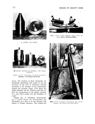 272 DESIGN OF GRAVITY DAMS
(a) SUPPORT AND WEIGHT.
(b) WEIGHT RESTING ON SUPPORT, AND OTHER
WEIGHTS.
F i g u r e 1 3 - 2 2 . A n c h o r a g e f o r f l o a t - s u s p e n d e d
plumbline.-C-8170-2NA, C-8170-INA
occurs. The locations of these monuments are
periodically determined with respect to the top
elevation of the well to determine whether
movement at the elevation of the measurement
location has occurred. Figure 13-24 shows the
optical plummet and the reference grid that are
used for measurements at the gallery elevation
of a well which extends into the foundation of
a dam.
Tangent line, or collimation measurements,
are a useful means for determining the
deformation of a dam at its top elevation with
respect to off-dam references. This method has
Figure 13-23. Typical plumbline reading station and
reading devices.-P459-640-3593NA
Figure 13-24. Foundation deformation well, optical
plummet, and reference grid.-P459-6404221
 