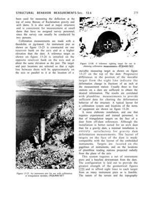 STRUCTURAL BEHAVIOR MEASUREMENTS-Sec. 13-6 273
been used for measuring the deflection at the
top of some Bureau of Reclamation gravity and
arch dams. It is also used at major structures
and is convenient for measurement at small
dams that have no assigned survey personnel,
since the survey can usually be conducted by
two persons.
Collimation measurements are made with a
theodolite or jig-transit. An instrument pier as
shown on figure 13-25 is constructed on one
reservoir bank on the axis and at a higher
elevation than the dam. A reference target as
shown on figure 13-26 is installed on the
opposite reservoir bank on the axis and at
about the same elevation as the pier. The target
and pier locations are selected so that a sight
line between them will be approximately on
the axis or parallel to it at the location of a
Figure 13-25. An instrument pier for use with collimation
or triangulation systems.-P526400-7877
Figure 13-26. A reference sighting target for use in
obtaining collimation measurements.-P526-400-7852
movable measuring target as shown on figure
13-27 on the top of the dam. Progressive
differences in the position of the movable
target from the sight line indicate the
deformation change in fractions of an inch at
the measurement station. Usually three to four
stations on a dam are sufficient to obtain the
desired information. The results are correlated
with plumbline measurements to provide
sufficient data for charting the deformation
behavior of the structure. A typical layout for
a collimation system and locations of the items
of equipment are shown on figure 13-28.
A more elaborate installation, and one that
requires experienced and trained personnel, is
that of triangulation targets on the face of a
dam from off-dam references. Although the
installation is better suited for an arch dam
than for a gravity dam, a minimal installation is
entirely satisfactory for gravity dam
deformation measurements. The layout of
targets on the face of the dam is made
compatible with the layout of the embedded
instruments. Targets are located on the
gagelines of instruments, and on the locations
of plumbline reading stations projected radially
from the plane of the axis.
This system requires a net of instrument
piers and a baseline downstream from the dam.
The configuration is laid out to provide the
greatest strength of the geometrical figures
[22] and to afford sight lines to each target
from as many instrument piers as is feasible.
The nature of the terrain and the topography
 