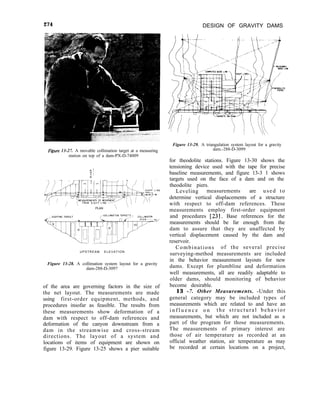 274 DESIGN OF GRAVITY DAMS
Figure 13-27. A movable collimation target at a measuring
station on top of a dam-PX-D-74009
PLAN 
UPSTREAM ELEVATION
Figure 13-28. A collimation system layout for a gravity
dam-288-D-3097
of the area are governing factors in the size of
the net layout. The measurements are made
using first-order equipment, methods, and
procedures insofar as feasible. The results from
these measurements show deformation of a
dam with respect to off-dam references and
deformation of the canyon downstream from a
dam in the streamwise and cross-stream
directions. The layout of a system and
locations of items of equipment are shown on
figure 13-29. Figure 13-25 shows a pier suitable
Figure 13-29. A triangulation system layout for a gravity
dam.-288-D-3099
for theodolite stations. Figure 13-30 shows the
tensioning device used with the tape for precise
baseline measurements, and figure 13-3 1 shows
targets used on the face of a dam and on the
theodolite piers.
Leveling measurements are used to
determine vertical displacements of a structure
with respect to off-dam references. These
measurements employ first-order equipment
and procedures [23]. Base references for the
measurements should be far enough from the
dam to assure that they are unaffected by
vertical displacement caused by the dam and
reservoir.
Combinations of the several precise
surveying-method measurements are included
in the behavior measurement layouts for new
dams. Except for plumbline and deformation
well measurements, all are readily adaptable to
older dams, should monitoring of behavior
become desirable.
13 -7. Other Measurements. -Under this
general category may be included types of
measurements which are related to and have an
i n f l u e n c e o n the structural behavior
measurements, but which are not included as a
part of the program for those measurements.
The measurements of primary interest are
those of air temperature as recorded at an
official weather station, air temperature as may
be recorded at certain locations on a project,
 