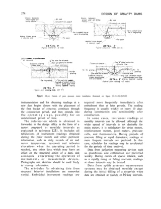 278 DESIGN OF GRAVITY DAMS
Electric hydrostotrc
pressore gage and
hoid;nq fu'ture-.-.-we.-->
/.-Air vent
;',-i"Dio,eieclricai conduit
,
Electric hydrostatic
pressure gage and holding
fixture.---_
.-A!r vent
-Tee in conduitrun OS req'd
req'd. for grout!"g.
for groutrng
Holding fixture placed
Holdrng fixture placed ,,,'
in concrete sand---
D E T A I L W DETA/L X
1Typ'col nstollot'o" -12" siabl Typtco! ~nstolloiton ~-slobs over 12')
&cure conduit to reinforcement
/' lls necessoiy -~'D~o,holes for O,P Vents
,' L)
TV .~,ock out (pock with burlap1
 ~"Electrrcol condurt--,
,,-Type "~"rubber waterstop
-. : ,--i'"eiosflc filler
-.._
Tee for grouting- Tee for
-Tee for grouting
groutrng
Plug ends ofconduitoround
(rubber hose attached
'.-Tee for grouting.~, -‘,‘~;a electrlcel conduit
with steel bonds); -...
_I.' cabletopreventgroutfrom
DETA,‘ Z enterrng exponsro" couplrng.
‘-Plug ends ofco"durtarou"d
cable to prevent grout from
entering expansion coupling.
/YETA/L Y
(Typical ]ornt crossrng - 12' sfabsl
(T~~,co; ,oint crossing-slabs over 12'1
F&we 13-34. Details of pore pressure meter installation illustrated on figure 13-33.-288-D-3103
instrumentation and for obtaining readings at a
new dam begins almost with the placement of
the first bucket of concrete, continues through
the construction period, and then extends into
t h e o p e r a t i n g s t a g e , p o s s i b l y f o r a n
undetermined period of time.
The information which is obtained is
forwarded to the design office in the form of a
report prepared at monthly intervals as
explained in reference [25]. It includes all
tabulations of instrument readings obtained
during the prior month and other pertinent
information, such as daily records of air and
water temperature, reservoir and tailwater
elevations when the operating period is
reached, any other data which may have an
effect on the structural action of a dam, and
comments concerning the operation of
i n s t r u m e n t s o r measurement devices.
Photographs and sketches should be used freely
to convey information.
The schedules for obtaining data from
structural behavior installations are somewhat
varied. Embedded instrument readings are
required more frequently immediately after
embedment than at later periods. The reading
frequency is usually weekly or every 10 days
during construction and semimonthly after
construction.
In some cases, instrument readings at
monthly intervals can be allowed, Although the
wider spread of intervals is not desirable for
strain meters, it is satisfactory for stress meters,
reinforcement meters, joint meters, pressure
cells, and thermometers. During periods of
reservoir filling or rapid drawdown, readings at
more frequent intervals are preferred. In this
case, schedules for readings may be accelerated
for the periods of time involved.
Data from deflection measuring devices such
as plumblines and collimation are preferred
weekly. During events of special interest, such
as a rapidly rising or falling reservoir, readings
at closer intervals may be desired.
Data from uplift pressure measurement
systems may be obtained monthly except
during the initial filling of a reservoir when
data are obtained at weekly or lo-day intervals.
 