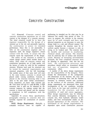 <<Chapter XIV
Concrete Construction
14-l. General. -Concrete control and
concrete construction operations are of vital
concern to the designer of a concrete structure.
The ideal situation would be to have the
engineer responsible for the design of a
structure go to the site and personally supervise
the construction to assure its intended
performance. Since this is not practicable, it
falls on the construction engineer and his
inspection staff, the design engineer’s closest
contact with the work, to assure that the
concrete meets the requirements of the design.
The safety of any structure is related to
certain design criteria which include factors of
safety. Only when all concrete control and
construction operations are of high quality will
the factors of safety be valid for the completed
structure. Whereas steel used for structures can
be tested for material requirements and
structural properties, with the full knowledge
that another piece of that same steel will react
in the same manner, concrete is mixed and
placed under varying conditions. Concrete is
placed in the structure knowing what it has
done in the past under similar circumstances.
From experience, we know what concrete cayl
do. Time alone will tell if it will do this. A high
assurance that it will can be obtained by the
concrete inspector by making certain that the
concrete is mixed and placed, and the structure
is completed, in full compliance with the
specifications.
Appendix H covers those specifications
paragraphs relating to concrete that are
normally required for construction of concrete
dams.
14-2. Design Requirements. -Basically, a
c oncrete structure must be capable of
performing its intended use for what may be an
unknown but usually long period of time. To
serve its purpose, the concrete in the structure
must be of such strength and have such
physical properties as are necessary to carry the
design loads in a safe and efficient manner. The
concrete throughout the structure must be of
uniform quality because a structure is only as
strong as its weakest part. The concrete must
be durable and resistant to weathering,
chemical attack, and erosion. The structure
must be relatively free of surface and structural
cracks. Because of increasing environmental
demands, the final completed structure must
be pleasing in appearance. And, last but not
least, the construction processes and
procedures should reflect an economical design
and use of materials, manpower, and
construction effort.
A number of the above design requirements
are the responsibility of the designer. These
include the determination of the configuration
and dimensions of the structure, the sizes and
positioning of reinforcing bars, and the finishes
necessary to minimize erosion and cavitation
on the surfaces of the structure. Additional
design requirements are determined from field
investigations of the site conditions, including
such items as the type and condition of the
foundation for the structure, and the
availability of sand and coarse aggregates.
Other design requirements may be obtained
from concrete laboratory investigations on the
concrete mix, from hydraulic laboratory model
studies, and from environmental studies on the
desired appearance of the structure. The
fulfillment of all design requirements is
dependent upon actual construction processes
281
 