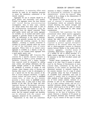 282
and procedures. A continuing effort must
therefore be made by all inspection personnel
to assure the satisfactory construction of the
desired structure.
Aggregates for use in concrete should be of
good quality and reasonably well graded.
Usually, an aggregate source has been selected
a n d t e s t e d d u r i n g p r e c o n s t r u c t i o n
investigations. Also, in some cases, concrete
mix design studies have been made as part of
the preconstruction investigations using the
aggregates from the deposit concerned. When
good quality natural sand and coarse aggregate
are available, use of crushed sand and/or coarse
aggregate is generally limited to that needed to
make up deficiencies in the natural materials,
as crushing generally increases the cost of the
aggregates and resulting concrete. In these
instances, crushing is usually restricted to
crushing of oversize materials and/or the excess
of any of the individual sizes of coarse
aggregate. Where little or no natural coarse
aggregate is available in a deposit, it may be
necessary to use crushed coarse aggregate from
a good quality quarry rock.
14-3. Composition of Concrete.-The
concrete for a specific concrete structure is
proportioned to obtain a given strength and
durability. Concrete with a higher strength
than required could be designed by adding
more cement, and perhaps admixtures, but this
higher strength concrete is not desirable from
the standpoint of economy of design. In cold
climates, where frequent cycles of freezing and
thawing often occur, it may be advantageous to
use a special mix for the face concrete of the
dam to assure adequate durability. A higher
cement content and lower water to portland
cement ratio, or when the mix contains
pozzolan a lower water to portland cement
plus pozzolan ratio, is often used in these outer
portions of the dam. On the larger and more
important Bureau of Reclamation structures,
trial mixes are made in the laboratories at the
Engineering and Research Center not only to
obtain an economical and workable mix but to
assure that the required strength and durability
can be obtained with the cement and
aggregates proposed for the construction.
Adjustments in the field are sometimes
DESIGN OF GRAVITY DAMS
necessary to obtain a workable mix. These may
be occasioned by variations in aggregate
characteristics within the deposit being
worked, or by a change in the characteristics of
the cement being used.
The amount of cement to be used per cubic
yard of concrete is determined by mix
investigations which are primarily directed
toward obtaining the desired strength and
durability of the concrete. The type of cement,
however, may be determined by other design
considerations.
Considerable bad experience has been
encountered where alkali reactive aggregates
are used in concrete. Where field and
laboratory investigations of aggregate sources
indicate that alkali reactive aggregates will be
encountered, a low-alkali cement is normally
required to protect against disruptive
expansion of the concrete which may occur
due to alkali-aggregate reaction (a chemical
reaction between alkalies in the cement and the
reactive aggregates) . Another means of
controlling alkali-reactive aggregates is by use
of a suitable fly ash or natural pozzolan. If a
highly reactive aggregate is to be used, it may
be necessary to use both low-alkali cement and
a pozzolan.
Another design consideration is the type of
cement to be used. Type II cement is normally
used by the Bureau of Reclamation in mass
concrete dams. Limitations on the heat of
hydration of this cement are specified when
determined necessary to minimize cracking in
the concrete structure. Use of a type II cement
will generally reduce the heat of hydration to
an acceptable level, particularly since type II
cement is usually used in conjunction with
other methods of heat reduction. These include
use of lower cement contents, inclusion of a
pozzolan as part of the cementitious material,
use of a pipe cooling system, and use of a
specified maximum placing temperature of the
concrete, which may be as low as 50’ F. Use of
all or some of these methods will usually
reduce or eliminate the need for stringent
limitations on the heat of hydration of the
cement. However, a limitation of 58 percent on
the tricalcium aluminate plus tricalcium silicate
(CBA + C3 S) content of the type II cement
 