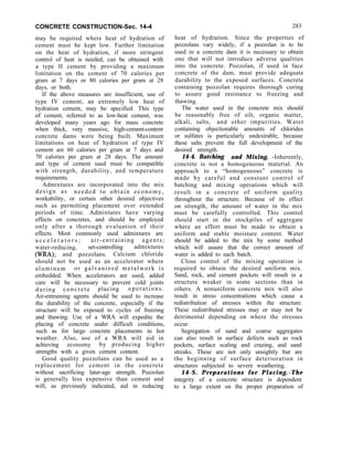 CONCRETE CONSTRUCTION-Sec. 14-4
may be required where heat of hydration of
cement must be kept low. Further limitation
on the heat of hydration, if more stringent
control of heat is needed, can be obtained with
a type II cement by providing a maximum
limitation on the cement of 70 calories per
gram at 7 days or 80 calories per gram at 28
days, or both.
If the above measures are insufficient, use of
type IV cement, an extremely low heat of
hydration cement, may be specified. This type
of cement, referred to as low-heat cement, was
developed many years ago for mass concrete
when thick, very massive, high-cement-content
concrete dams were being built. Maximum
limitations on heat of hydration of type IV
cement are 60 calories per gram at 7 days and
70 calories per gram at 28 days. The amount
and type of cement used must be compatible
with strength, durability, and temperature
requirements.
Admixtures are incorporated into the mix
design as needed to obtain economy,
workability, or certain other desired objectives
such as permitting placement over extended
periods of time. Admixtures have varying
effects on concretes, and should be employed
only after a thorough evaluation of their
effects. Most commonly used admixtures are
a c c e l e r a t o r s ; air-entraining agents;
water-reducing, set-controlling admixtures
NW; and pozzolans. Calcium chloride
should not be used as an accelerator where
aluminum or galvanized metalwork is
embedded. When accelerators are used, added
care will be necessary to prevent cold joints
during concrete placing operations.
Air-entraining agents should be used to increase
the durability of the concrete, especially if the
structure will be exposed to cycles of freezing
and thawing. Use of a WRA will expedite the
placing of concrete under difficult conditions,
such as for large concrete placements in hot
weather. Also, use of a WRA will aid in
achieving economy by producing higher
strengths with a given cement content.
Good quality pozzolans can be used as a
replacement for cement in the concrete
without sacrificing later-age strength. Pozzolan
is generally less expensive than cement and
will, as previously indicated, aid in reducing
283
heat of hydration. Since the properties of
pozzolans vary widely, if a pozzolan is to be
used in a concrete dam it is necessary to obtain
one that will not introduce adverse qualities
into the concrete. Pozzolan, if used in face
concrete of the dam, must provide adequate
durability to the exposed surfaces. Concrete
containing pozzolan requires thorough curing
to assure good resistance to freezing and
thawing.
The water used in the concrete mix should
be reasonably free of silt, organic matter,
alkali, salts, and other impurities. Water
containing objectionable amounts of chlorides
or sulfates is particularly undesirable, because
these salts prevent the full development of the
desired strength.
14-4. Batching and Mixing. -Inherently,
concrete is not a homogeneous material. An
approach to a “homogeneous” concrete is
made by careful and constant control of
batching and mixing operations which will
result in a concrete of uniform quality
throughout the structure. Because of its effect
on strength, the amount of water in the mix
must be carefully controlled. This control
should start in the stockpiles of aggregate
where an effort must be made to obtain a
uniform and stable moisture content. Water
should be added to the mix by some method
which will assure that the correct amount of
water is added to each batch.
Close control of the mixing operation is
required to obtain the desired uniform mix.
Sand, rock, and cement pockets will result in a
structure weaker in some sections than in
others. A nonuniform concrete mix will also
result in stress concentrations which cause a
redistribution of stresses within the structure.
These redistributed stresses may or may not be
detrimental depending on where the stresses
occur.
Segregation of sand and coarse aggregates
can also result in surface defects such as rock
pockets, surface scaling and crazing, and sand
streaks. These are not only unsightly but are
the beginning of surface deterioration in
structures subjected to severe weathering.
14-S. Preparations for Placing.-The
integrity of a concrete structure is dependent
to a large extent on the proper preparation of
 