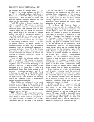 CONCRETE CONSTRUCTION-Sec. 14-9
the different types of finishes, using F 1, F2,
F3, and F4 for formed surfaces and Ul, U2,
and U3 for unformed surfaces. Each finish is
defined as to allowable abrupt and gradual
irregularities. For formed surfaces, the
particular forming materials permitted are also
related to the letter-number system.
Finish Fl applies to formed surfaces that
will be covered by fill material or concrete,
which includes vertical construction and
contraction joints, and upstream faces of mass
concrete dams that are below the minimum
water pool. Finish F2 applies to formed
surfaces that will be permanently exposed to
view but which do not require any special
architectural appearance or treatment, or
which do not involve surfaces that are subject
to high-velocity waterflow. Finish F3 is used
for formed surfaces for which, because of
prominent exposure to public view, an aesthetic
appearance from an architectural standpoint is
considered desirable. Finish F4 is for formed
flow surfaces of hydraulic structures where
accurate alinement and evenness of surfaces are
required to eliminate destructive effects of
high-velocity water.
Finish Ul applies to unformed surfaces that
will be covered by fill material or concrete.
This is a screeded surface where considerable
roughness can be tolerated. Screeding of an
unformed surface is preliminary to the
application of a U2 finish. The U2 finish is a
wood-floated finish. This finish applies to all
exposed unformed surfaces, and is a
preliminary to applying a U3 finish, which
requires steel troweling. A U3 finish is required
on high-velocity flow surfaces of spillway
tunnels and elsewhere where a steel-troweled
surface is considered desirable.
When finishing the surfaces of newly placed
concrete, overtroweling is to be avoided in all
instances. Surfaces which are overtroweled are
susceptible to weathering and erosion and
usually result in a requirement for early repair
measures on the structure.
14-9. Tolerances. -The prescribed tolerances
on all structures should be maintained at all
times. Some of these tolerances are placed in
the specifications to control the overall
construction and are necessary if the structure
28.5
is to be completed as designed. Some
tolerances are for appearances and others are to
minimize future maintenance of the structure.
For example, near-horizontal surfaces with
very slight slopes are hard to finish without
leaving depressions in the surface. These
depressions collect moisture and usually begin
weathering at an early age.
14- 10. Repair of Concrete. -Repair of
concrete covers not only the patching of holes
remaining after construction operations but
also the repair of cracks and damaged concrete.
Repair of concrete in Bureau of Reclamation
structures is required to conform to the
Bureau’s “Standard Specifications for Repair
of Concrete.” These specifications generally
provide for concrete to be repaired with
concrete, dry pack or portland cement mortar,
or, at the option of the contractor, with
epoxy-bonded concrete or epoxy-bonded
epoxy mortar, where and as permitted by the
specifications for the particular repair to be
made. Repairs to high-velocity flow surfaces of
concrete in hydraulic structures are required to
b e m a d e with concrete, epoxy-bonded
concrete, or epoxy-bonded epoxy mortar.
Concrete is used for areas of extensive repair
which exceed 6 inches in depth, while
epoxy-bonded concrete is used for areas having
depths of 1% to 6 inches. Epoxy-bonded epoxy
mortar is used for shallow surface repairs for
depths ranging from 1% inches to featheredges.
Before making any repair, all deteriorated
and defective concrete must be removed.
Unsound or questionable concrete may negate
the successful repair of any concrete. Removal
of the defective concrete should be followed
by a thorough washing of the surfaces. A
surface-dry condition should exist at the time
replacement concrete is placed.
Cracks should not be repaired until all
evidences indicate that the crack has stablized.
The cause of the crack should also be
investigated and, if possible, corrective
measures initiated so that the crack will not
reopen. All repairs should be thoroughly cured
to minimize drying shrinkage in the repair
concrete. Except where repairs are made with
epoxy-bonded epoxy mortar, featheredges
should be avoided in all repair of concrete.
 