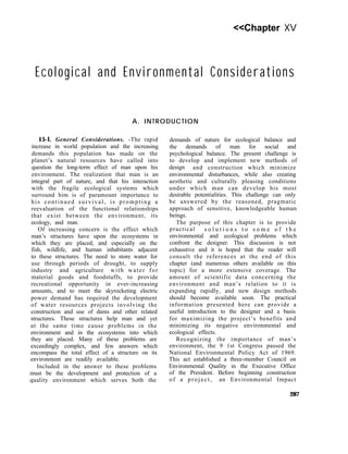 <<Chapter XV
Ecological and Environmental Considerations
A. INTRODUCTION
15-l. General Considerations. -The rapid
increase in world population and the increasing
demands this population has made on the
planet’s natural resources have called into
question the long-term effect of man upon his
environment. The realization that man is an
integral part of nature, and that his interaction
with the fragile ecological systems which
surround him is of paramount importance to
his continued survival, is prompting a
reevaluation of the functional relationships
that exist between the environment, its
ecology, and man.
Of increasing concern is the effect which
man’s structures have upon the ecosystems in
which they are placed, and especially on the
fish, wildlife, and human inhabitants adjacent
to these structures. The need to store water for
use through periods of drought, to supply
industry and agriculture with water for
material goods and foodstuffs, to provide
recreational opportunity in ever-increasing
amounts, and to meet the skyrocketing electric
power demand has required the development
of water resources projects involving the
construction and use of dams and other related
structures. These structures help man and yet
at the same time cause problems in the
environment and in the ecosystems into which
they are placed. Many of these problems are
exceedingly complex, and few answers which
encompass the total effect of a structure on its
environment are readily available.
Included in the answer to these problems
must be the development and protection of a
quality environment which serves both the
demands of nature for ecological balance and
the demands of man for social and
psychological balance. The present challenge is
to develop and implement new methods of
design and construction which minimize
environmental disturbances, while also creating
aesthetic and culturally pleasing conditions
under which man can develop his most
desirable potentialities. This challenge can only
be answered by the reasoned, pragmatic
approach of sensitive, knowledgeable human
beings.
The purpose of this chapter is to provide
practical s o l u t i o n s t o s o m e o f t h e
environmental and ecological problems which
confront the designer. This discussion is not
exhaustive and it is hoped that the reader will
consult the references at the end of this
chapter (and numerous others available on this
topic) for a more extensive coverage. The
amount of scientific data concerning the
environment and man’s relation to it is
expanding rapidly, and new design methods
should become available soon. The practical
information presented here can provide a
useful introduction to the designer and a basis
for maximizing the project’s benefits and
minimizing its negative environmental and
ecological effects.
Recognizing the importance of man’s
environment, the 9 1st Congress passed the
National Environmental Policy Act of 1969.
This act established a three-member Council on
Environmental Quality in the Executive Office
of the President. Before beginning construction
of a project, an Environmental Impact
287
 