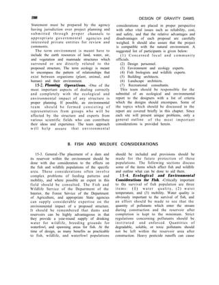288
Statement must be prepared by the agency
having jurisdiction over project planning and
submitted through proper channels to
appropriate governmental agencies and
interested private entities for review and
comments.
The term environment is meant here to
include the earth resources of land, water, air,
and vegetation and manmade structures which
surround or are directly related to the
proposed structure, The term ecology is meant
to encompass the pattern of relationships that
exist between organisms (plant, animal, and
human) and their environment.
15-2. Planning Operations. -One of the
most important aspects of dealing correctly
and completely with the ecological and
environmental impact of any structure is
proper planning. If possible, an environmental
team should be formed consisting of
representatives from groups who will be
affected by the structure and experts from
various scientific fields who can contribute
their ideas and experience. The team approach
w i l l h e l p assure that environmental
DESIGN OF GRAVITY DAMS
considerations are placed in proper perspective
with other vital issues such as reliability, cost,
and safety, and that the relative advantages and
disadvantages of each proposal are carefully
weighed. It should also assure that the project
is compatible with the natural environment. A
suggested list of participants is given below:
(1) Concerned local and community
officials.
(2) Design personnel.
(3) Environment and ecology experts.
(4) Fish biologists and wildlife experts.
(5) Building architects.
(6) Landscape architects.
(7) Recreational consultants.
This team should be responsible for the
submittal of an ecological and environmental
report to the designers with a list of criteria
which the designs should encompass. Some of
the topics which should be discussed in the
report are covered briefly in this chapter. Since
each site will present unique problems, only a
general outline of the most important
considerations is provided herein.
B. FISH AND WILDLIFE CONSIDERATIONS
15-3. General.-The placement of a dam and
its reservoir within the environment should be
done with due consideration to the effects on
the fish and wildlife populations of the specific
area. These considerations often involve
complex problems of feeding patterns and
mobility, and where possible an expert in this
field should be consulted. The Fish and
Wildlife Service of the Department of the
Interior, the Forest Service of the Department
of Agriculture, and appropriate State agencies
can supply considerable expertise on the
environmental impact of a proposed structure.
It should be remembered that dams and
reservoirs can be highly advantageous in that
they provide a year-round supply of drinking
water for wildlife, breeding grounds for
waterfowl, and spawning areas for fish. At the
time of design, as many benefits as practicable
to fish, wildlife, and waterfowl populations
should be included and provisions should be
made for the future protection of these
populations. The following sections discuss
some of the items which affect fish and wildlife
and outline what can be done to aid them.
15-4. Ecological and Environmental
Considerations for Fish. -Critically important
to the survival of fish population are three
items: (1) water quality, (2) water
temperature, and (3) mobility. Water quality is
obviously important to the survival of fish, and
an effort should be made to see that the
quantity of pollutants which enter the stream
during construction and the reservoir after
completion is kept to the minimum. Strict
regulations concerning pollutants should be
instituted and enforced. Quantities of
degradable, soluble, or toxic pollutants should
not be left within the reservoir area after
construction. Heavy pesticide runoffs can cause
 