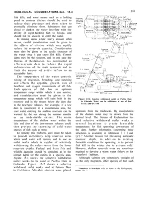 ECOLOGICAL CONSIDERATIONS-Sec. 15-4
fish kills, and some means such as a holding
pond or contour ditches should be used to
reduce their presence and steps taken to
eventually eliminate them. Substances that can
cloud or darken the water interfere with the
ability of sight-feeding fish to forage, and
should not be allowed to enter the water.
In mining areas where heavy erosion often
occurs, careful consideration must be given to
the effects of siltation which may rapidly
reduce the reservoir capacity. Consideration
must also be given to the acidic character of
the water since it can cause fish kills. Control
dams may be the solution, and in one case the
Bureau of Reclamation has constructed an
off-reservoir dam to reduce the rapid
sedimentation of the main reservoir and to
limit the amount of acidic inflow to an
acceptable level.
The temperature of the water controls
timing of migration, breeding, and hatching
and affects the appetite, growth, rate of
heartbeat, and oxygen requirements of all fish.
Each species of fish has an optimum
temperature range within which it can survive,
and consideration must be given to the
temperature range which will exist both in the
reservoir and in the stream below the dam due
to the resefioir releases. For example, if a low
dam is constructed in a mountainous area, the
cool water entering the shallow reservoir can be
warmed by the sun during the summer months
to an undesirable extent. The warm
temperatures of the shallow water within the
lake and also of the downstream releases could
then prevent the spawning of cold water
species of fish such as trout.
To remedy this problem, care must be taken
to provide sufficiently deep reservoir areas
where cold water will remain, and to use an
outlet works which is capable of selectively
withdrawing the colder water from the lower
reservoir depths. Federal and State fish and
wildlife agencies should be consulted as to the
correct depth for the outlets in a specific area.
Figure 15-l shows the selective withdrawal
outlet works to be used at Pueblo Dam in
Colorado. Figure 15-2 shows a selective
withdrawal outlet works used at Folsom Dam
in California. Movable shutters were placed
289
Trashracks.
seats.ond
qmdes not
shorn
8
P L A N - F I S H H A T C H E R Y O U T L E T W O R K S
....-I
S E C T I O N A - A
Figure 15-I. Selective withdrawal outlet at Pueblo Dam
in Colorado. Water can be withdrawn at any of four
levels.-288-D-3104
upstream from the trashracks. By manipulation
of the shutters water may be drawn from the
desired level. The Bureau of Reclamation has
used selective withdrawal outlet works at
several locations to create favorable
temperatures for fish spawning downstream of
the dam. Further information concerning these
structures is available in references [ 1 I and
[2] .l Another reason for providing adequate
reservoir depth, in addition to creating
favorable conditions for spawning, is to prevent
fish kill in the winter due to extreme cold.
However, shallow reservoir areas are sometimes
required to develop a warm water fishery or for
waterfowl habitats.
Although salmon are commonly thought of
as the only migrators, other species of fish such
‘Numbers in brackets refer to items in the bibliography,
section 15-l 2.
 