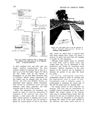 290
, A ,--TOP Of oaraoet
DESIGN OF GRAVITY DAMS
tack trashrockS
UPSTREAM ELEVATION
HALF SECTION A-A
Max w s El 475 I
Deck EI 18050
- superstructure
SHUTTERS ON TRASHRACK
SHGTTiRS DOWN SHCiTTERSUP
Figure 15-2. Selective withdrawal outlet at Folsom Dam
in California. This outlet makes use of an adjustable
shutter arrangement.-288-D-3105
as shad, steelhead trout, and other trout also
require mobility considerations. The most
common method for allowing fish to pass by a
dam is use of the fish ladder. Figure 15-3 shows
the fish ladder used by the Bureau of
Reclamation on the Red Bluff Diversion Dam
in California. Specific design requirements for
fish ladders may be obtained from the Forest
Service, the Fish and Wildlife Service, or
appropriate State agencies. Where practicable,
fish should be prohibited from entering
spillways, outlet pipes, penstocks, and other
restricted areas by use of fish screens.
Where fish populations are concerned, care
should be taken to avoid the destruction of
vegetation in the reservoir area since this
becomes a food source after the reservoir is
filled. Certain amounts of standing trees or tree
debris left in the reservoir area can provide a
habitat for several species of fish as can brush
Figure 15-3. Fish ladder used on the left abutment of
R e d B l u f f D i v e r s i o n D a m i n
California.-P602-200-4543NA
piles, which are staked down to prevent them
from being washed away, Figure 15-4 shows a
reservoir in which trees have been left standing
to benefit the fish population.
Although certain aquatic plants are desirable
for water birds, such as ducks, coots, and
wading birds, they can be detrimental to fish
production and should be controlled when
necessary. Shallow shorelines in the inlet
portions of the reservoir can be deepened to
eliminate the growth of any plant life found
not useful.
I n n e w l y constructed reservoirs,
arrangements should be made for stocking with
the appropriate type or types of fish.
Consultation with a fisheries expert is
recommended to determine the correct type of
fish and the proper time for stocking them.
The oxygen content of some reservoirs can
decrease with time and an examination of
available reservoir reaeration devices may prove
helpful. The oxygen content of the reservoir
water may be increased during release from the
reservoir by the use of reaeration devices such
as the U-tube [ 31. Reaeration is also aided by
increasing the contact of the water released in
the spillways and outlet works with air. A
 