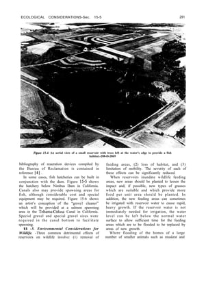 ECOLOGICAL CONSIDERATIONS-Sec. 15-5 291
Figure 15-4. An aerial view of a small reservoir with trees left at the water’s edge to provide a fish
habitat.-288-D-2869
bibliography of reaeration devices compiled by feeding areas, (2) loss of habitat, and (3)
the Bureau of Reclamation is contained in limitation of mobility. The severity of each of
reference [4] . these effects can be significantly reduced.
In some cases, fish hatcheries can be built in
conjunction with the dam. Figure 15-5 shows
the hatchery below Nimbus Dam in California.
Canals also may provide spawning areas for
fish, although considerable cost and special
equipment may be required. Figure 15-6 shows
an artist’s conception of the “grave1 cleaner”
which will be provided at a salmon spawning
area in the Tehama-Colusa Canal in California.
Special gravel and special gravel sizes were
required in the canal bottom to facilitate
spawning.
15 -5. Environmental Considerations for
Wildlife. -Three common detrimental effects of
reservoirs on wildlife involve: (1) removal of
When reservoirs inundate wildlife feeding
areas, new areas should be planted to lessen the
impact and, if possible, new types of grasses
which are suitable and which provide more
food per unit area should be planted. In
addition, the new feeding areas can sometimes
be irrigated with reservoir water to cause rapid,
heavy growth. If the reservoir water is not
immediately needed for irrigation, the water
level can be left below the normal water
surface to allow sufficient time for the feeding
areas which are to be flooded to be replaced by
areas of new growth.
Where flooding of the homes of a large
number of smaller animals such as muskrat and
 