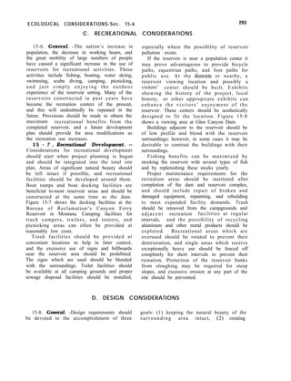ECOLOGICAL CONSIDERATIONS-Sec. 15-6
C. RECREATIONAL CONSIDERATIONS
293
15-6. General. -The nation’s increase in
population, the decrease in working hours, and
the great mobility of large numbers of people
have caused a significant increase in the use of
reservoirs for recreational activities. These
activities include fishing, boating, water skiing,
swimming, scuba diving, camping, picnicking,
and just simply enjoying the outdoor
experience of the reservoir setting. Many of the
reservoirs constructed in past years have
become the recreation centers of the present,
and this will undoubtedly be repeated in the
future. Provisions should be made to obtain the
maximum recreational benefits from the
completed reservoir, and a future development
plan should provide for area modifications as
the recreation use increases.
15 - 7 . Recreational Development. -
Considerations for recreational development
should start when project planning is begun
and should be integrated into the total site
plan. Areas of significant natural beauty should
be left intact if possible, and recreational
facilities should be developed around them.
Boat ramps and boat docking facilities are
beneficial to-most reservoir areas and should be
constructed at the same time as the dam.
Figure 15-7 shows the docking facilities at the
Bureau of Reclamation’s Canyon Ferry
Reservoir in Montana. Camping facilities for
truck campers, trailers, and tenters, and
picnicking areas can often be provided at
reasonably low costs.
Trash facilities should be provided at
convenient locations to help in litter control,
and the excessive use of signs and billboards
near the reservoir area should be prohibited.
The signs which are used should be blended
with the surroundings. Toilet facilities should
be available at all camping grounds and proper
sewage disposal facilities should be installed,
especially where the possibility of reservoir
pollution exists.
If the reservoir is near a population center it
may prove advantageous to provide bicycle
paths, equestrian paths, and foot paths for
public use. At the damsite or nearby, a
reservoir viewing location and possibly a
visitors’ center should be built. Exhibits
showing the history of the project, local
history, or other appropriate exhibits can
enhance the visitors’ enjoyment of the
reservoir. These centers should be aesthetically
designed to fit the location. Figure 15-8
shows a viewing area at Glen Canyon Dam.
Buildings adjacent to the reservoir should be
of low profile and blend with the reservoir
surroundings; however, in some cases it may be
desirable to contrast the buildings with their
surroundings.
Fishing benefits can be maximized by
stocking the reservoir with several types of fish
and by replenishing these stocks yearly.
Proper maintenance requirements for the
recreation areas should be instituted after
completion of the dam and reservoir complex,
and should include repair of broken and
damaged equipment, repainting, and rebuilding
to meet expanded facility demands. Trash
should be removed from the campgrounds and
adjacent recreation facilities at regular
intervals, and the possibility of recycling
aluminum and other metal products should be
explored. Recreational areas which are
overused should be rotated to prevent their
deterioration, and single areas which receive
exceptionally heavy use should be fenced off
completely for short intervals to prevent their
ruination. Protection of the reservoir banks
from sloughing may be required for steep
slopes, and excessive erosion at any part of the
site should be prevented.
D. DESIGN CONSIDERATIONS
15-8. General. -Design requirements should goals: (1) keeping the natural beauty of the
be devoted to the accomplishment of three surrounding area intact, (2) creating
 