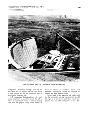 ECOLOGICAL CONSIDERATIONS-Sec. 15-9 295
Figure 1.5-8. Viewing area at Glen Canyon Dam in Arizona.-P557400-1133
background. Protective railings used on the made to utilize or preserve them, and
dam crest and on bridges near the site should additional right-of-way should be obtained to
be low enough so that the reservoir may be include any such adjacent areas.
seen from a passenger car. Access roads to the damsite and roads used
15-9. Landscape Considerations. -As much by the contractor during construction should
natural vegetation as possible should be left in be kept to a minimum, and those roads not
place. If significant areas of natural beauty planned for use after completion of the dam
exist near the project, every effort should be
 