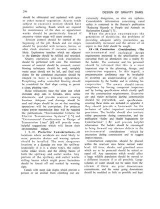296
should be obliterated and replanted with grass
or other natural vegetation. Access roads
subject to excessive erosion should have
protective surfacing. Roads which are required
for maintenance of the dam or appurtenant
works should be protectively fenced if
excessive visitor usage will cause erosion.
Erosion control should be started at the
beginning of the job. Roads and cut slopes
should be provided with terraces, berms, or
other check structures if excessive erosion is
likely. Exploratory trenches which are adjacent
to the damsite should be refilled and reseeded.
Quarry operations and rock excavations
should be performed with care. The minimum
amount of material should be removed, correct
blasting techniques should be used, unsightly
waste areas should not be left, and final rock
slopes for the completed excavation should be
shaped to have a pleasing appearance.
Presplitting and/or controlled blasting should
be considered for final slope cutting to permit
a clean, pleasing view.
Road relocations near the dam can often
eliminate deep cuts in hillsides, allow scenic
alinements, and provide reservoir viewing
locations. Adequate road drainage should be
used and slopes should be cut so that reseeding
operations will be convenient. For projects
where power transmission lines will be required
the publications “Environmental Criteria for
Electric Transmission Systems” [ 51 and
“Environmental Considerations in Design of
Transmission Lines” [61 will provide many
helpful suggestions which will lessen their
environmental impact.
1 S-10. Protective Considerations.-At
locations where accidents are most likely to
occur, protective devices and warning systems
should be installed. The most dangerous
locations at a damsite are near the spillway
(especially if it is a chute type), the outlet
works intake tower, and the stilling basins of
both the spillway and outlet works. Any
portion of the spillway and outlet works
stilling basins which might prove hazardous
should be fenced off and marked by warning
signs.
Canals with steep side slopes which prevent a
person or an animal from climbing out are
DESIGN OF GRAVITY DAMS
extremely dangerous, as also are siphons.
Considerable information concerning canal
safety is contained in the Bureau’s publication
“Reducing Hazards to People and Animals on
Reclamation Canals”[ 71 .
W h e n t h e p r o j e c t e n c o m p a s s e s t h e
generation of electricity, the problems of
providing adequate safety precautions are
considerably increased and the advice of an
expert in that field should be sought.
15 - 11. Construction Considerations. -The
e n v i r o n m e n t a l a n d ecological design
requirements presented in the specifications are
converted from an abstraction into a reality by
the builder. The contractor and his personnel
should be informed that this is a most
important step in the planning, design, and
construction sequence. In this regard, a
preconstruction conference may be invaluable
in assuring an understanding of the job
requirements by the builder and in enlisting his
cooperation. The owner should insure
compliance by having competent inspectors
and by having specifications which clearly spell
out the construction requirements. Excessive
air and water pollution during construction
should be prevented, and specifications
covering these items are included in appendix I;
they should provide a framework for the
inclusion of other important environmental
provisions. The builder should also institute
safety precautions during construction, and the
publication “Safety and Health Regulations for
Construction” [ 81 will provide helpful
information. The builder should be encouraged
to bring forward any obvious defects in the
environmental considerations which he
encounters during construction and to suggest
improvements.
Construction campsites should be placed
within the reservoir area below normal water
level. All trees, shrubs, and grassland areas
which are to be protected should be staked or
roped off. Any operations which would affect
a large wildlife population should be moved to
a different location if at all possible. Large
volumes of water should not be taken from the
stream if there are prior downstream
commitments, and the water going downstream
should be muddied as little as possible and kept
 
