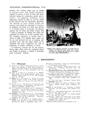 ECOLOGICAL CONSIDERATIONS-Sec. 15-12 297
pollution free; siltation ponds may be needed
in extreme cases. The builder should be
required to remove or bury all trash and debris
collected during the construction period and to
remove all temporary buildings. Every
opportunity should be taken to use the timber
in the reservoir area for commercial operations.
The burning of trees cleared within the
reservoir area should be prevented if excessive
air pollution will result or if State laws prevent
it. At Pueblo Dam in Colorado, the Bureau
required that all brush and timber smaller than
7 inches in diameter be chipped into mulch and
stockpiled for future use on the reseeded areas.
The chipping operation at Pueblo Dam is
shown in figure 15-9. Slightly larger timber can
be cut into firewood for use at camping and
recreation areas, and still larger timber can be
channeled into some commercial use such as
production of lumber, wallboard, or boxes.
A temporary viewing site for the project,
having signs which show the completed project
and explain its purpose, is helpful in promoting
good community relations.
[II
f21
131
[41
[51
161
[71
Figure 15-9. Chipping operations at Pueblo Dam in
Colorado. All brush and timber smaller than 7 inches
in diameter are chipped and stored for use as a mulch
on reseeded areas.-P382-700-790 NA
E. BIBLIOGRAPHY
15-12. Bibliography.
“Register of Selective Withdrawal Works in United
States,” Task Committee on Outlet Works, Committee on
Hydraulic Structures, Journal of the Hydraulics Division,
ASCE, vol. 96, No. HY9, September 1970, pp.
1841-1872.
Austin, G. H., Gray, D. A., and Swain, D. G., “Multilevel
Outlet Works at Four Existing Reservoirs,” Journal of the
Hydraulics Division, ASCE, vol. 95, No. HY6, November
1970, pp. 1793-1808.
Speece, R. E., and Orosco, R., “Design of U-Tube
Aeration Systems,” Journal of the Sanitary Engineering
Division, ASCE, vol. 96, No. SA3, June 1970, pp.
715-725.
K i n g , D . L . , “ R e a e r a t i o n o f S t r e a m s a n d
Reservoirs-Analysis and Bibliography,” REC-OCE-70-55,
Bureau of Reclamation, December 1970.
U.S. Department of the Interior and U.S. Department of
Agriculture, “Environmental Criteria for Electric
Transmission Systems,” Government Printing Office,
Washington. D.C., 1970.
Brenman, H., and Covington, D. A., “Environmental
Considerations in Design of Transmission Lines,” ASCE
N a t i o n a l M e e t i n g on Transportation Engineering,
Washington, D.C., July 1969.
Latham. H. S.. and Verzuh. J. M.. “Reducing Hazards to
P e o p l e ’ a n d A n i m a l s o n R e c l a m a t i o n C a n a l s , ”
REC-OCE-70-2, Bureau of Reclamation, January 1970.
[8] Bureau of Reclamation, “Safety and Health Regulations
l for Construction,” latest edition.
-> “Environmental Quality-Preservation and
Enhancement.” Reclamation Instructions. Series 350,
Part 376. 1969.
U.S. DepartmentoftheInterior,“Man-AnEndangeredSpecies,”
Government Printing Office, Washington, D.C., 1968.
“River of Life, Water: The Environmental Challenge,”
Government Printing Office, Washington, D.C., 1970.
-, “The Population Challenge-What It Means to
America,” Government Printing Office, Washington, D.C.,
1966.
“The Third Wave,”
Thington, D.C., 1967.
Government Printing Office,
Benson, N. G. (editor), “A Century of Fisheries in North
America,” American Fisheries Society, Washington, D.C.,
1970.
Clawson, M., and Knetsch, J. L., “Economics of Outdoor
Recreation,” The John Hopkins Press, Baltimore, Md.,
1966.
Dasmann, R. E., “Environmental Conservation,” John Wiley &
Sons, Inc., New York, N.Y., 1968.
Dober, R. P., “Environmental Design,” Van Nostrand Reinhold
Co., New York, N.Y., 1969.
“Environmental Quality,” First annual report of the Council
on Environmental Quality, Government Printing Office,
Washington, D.C., August 1970.
*References without numbers are not mentioned in text.
 