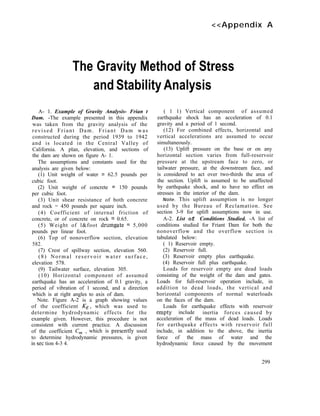 <<Appendix A
The Gravity Method of Stress
and Stability Analysis
A- 1. Example of Gravity Analysis- Frian t
Dam. -The example presented in this appendix
was taken from the gravity analysis of the
revised Friant Dam. Friant Dam was
constructed during the period 1939 to 1942
and is located in the Central Valley of
California. A plan, elevation, and sections of
the dam are shown on figure A- 1.
The assumptions and constants used for the
analysis are given below:
(1) Unit weight of water = 62.5 pounds per
cubic foot.
(2) Unit weight of concrete = 150 pounds
per cubic foot.
(3) Unit shear resistance of both concrete
and rock = 450 pounds per square inch.
(4) Coefficient of internal friction of
concrete, or of concrete on rock = 0.65.
(5) Weight of l&foot drumgate = 5,000
pounds per linear foot.
(6) Top of nonoverflow section, elevation
582.
(7) Crest of spillway section, elevation 560.
(8) Normal reservoir water surface,
elevation 578.
(9) Tailwater surface, elevation 305.
(10) Horizontal component of assumed
earthquake has an acceleration of 0.1 gravity, a
period of vibration of 1 second, and a direction
which is at right angles to axis of dam.
Note. Figure A-2 is a graph showing values
of the coefficient KE, which was used to
determine hydrodynamic effects for the
example given. However, this procedure is not
consistent with current practice. A discussion
of the coefficient C, , which is presentIy used
to determine hydrodynamic pressures, is given
in set tion 4-3 4.
( 1 1) Vertical component of assumed
earthquake shock has an acceleration of 0.1
gravity and a period of 1 second.
(12) For combined effects, horizontal and
vertical accelerations are assumed to occur
simultaneously.
(13) Uplift pressure on the base or on any
horizontal section varies from full-reservoir
pressure at the upstream face to zero, or
tailwater pressure, at the downstream face, and
is considered to act over two-thirds the area of
the section. Uplift is assumed to be unaffected
by earthquake shock, and to have no effect on
stresses in the interior of the dam.
Note. This uplift assumption is no longer
used by the Bureau of Reclamation. See
section 3-9 for uplift assumptions now in use.
A-2. List of Conditions Studied. -A list of
conditions studied for Friant Dam for both the
nonoverflow and the overflow section is
tabulated below:
( 1) Reservoir empty.
(2) Reservoir full.
(3) Reservoir empty plus earthquake.
(4) Reservoir full plus earthquake.
Loads for reservoir empty are dead loads
consisting of the weight of the dam and gates.
Loads for full-reservoir operation include, in
addition to dead loads, the vertical and
horizontal components of normal waterloads
on the faces of the dam.
Loads for earthquake effects with reservoir
empty include inertia forces caused by
acceleration of the mass of dead loads. Loads
for earthquake effects with reservoir full
include, in addition to the above, the inertia
force of the mass of water and the
hydrodynamic force caused by the movement
299
 