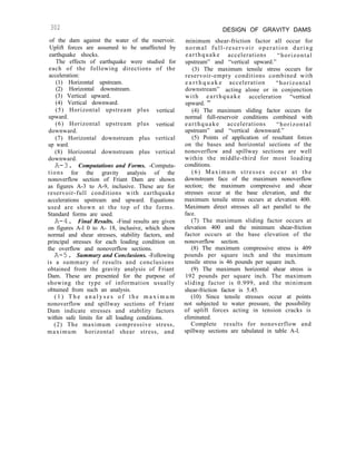 302
of the dam against the water of the reservoir.
Uplift forces are assumed to be unaffected by
earthquake shocks.
The effects of earthquake were studied for
each of the following directions of the
acceleration:
(1) Horizontal upstream.
(2) Horizontal downstream.
(3) Vertical upward.
(4) Vertical downward.
(5) Horizontal upstream plus vertical
upward.
(6) Horizontal upstream plus vertical
downward.
(7) Horizontal downstream plus vertical
up ward.
(8) Horizontal downstream plus vertical
downward.
A-3. Computations and Forms. -Computa-
tions for the gravity analysis of the
nonoverflow section of Friant Dam are shown
as figures A-3 to A-9, inclusive. These are for
reservoir-full conditions with earthquake
accelerations upstream and upward. Equations
used are shown at the top of the forms.
Standard forms are used.
A-4. Final Results. -Final results are given
on figures A-l 0 to A- 18, inclusive, which show
normal and shear stresses, stability factors, and
principal stresses for each loading condition on
the overflow and nonoverflow sections.
A-5. Summary and Conclusions. -Following
is a summary of results and conclusions
obtained from the gravity analysis of Friant
Dam. These are presented for the purpose of
showing the type of information usually
obtained from such an analysis.
( 1 ) T h e a n a l y s e s o f t h e m a x i m u m
nonoverflow and spillway sections of Friant
Dam indicate stresses and stability factors
within safe limits for all loading conditions.
(2) The maximum compressive stress,
maximum horizontal shear stress, and
DESIGN OF GRAVITY DAMS
minimum shear-friction factor all occur for
normal full-reservoir operation during
earthquake accelerations “horizontal
upstream” and “vertical upward.”
(3) The maximum tensile stress occurs for
reservoir-empty conditions combined with
e a r t h q u a k e acceleration “horizontal
downstream” acting alone or in conjunction
with earthquake acceleration “vertical
upward. ”
(4) The maximum sliding factor occurs for
normal full-reservoir conditions combined with
earthquake accelerations “horizontal
upstream” and “vertical downward.”
(5) Points of application of resultant forces
on the bases and horizontal sections of the
nonoverflow and spillway sections are well
within the middle-third for most loading
conditions.
(6) Maximum stresses occur at the
downstream face of the maximum nonoverflow
section; the maximum compressive and shear
stresses occur at the base elevation, and the
maximum tensile stress occurs at elevation 400.
Maximum direct stresses all act parallel to the
face.
(7) The maximum sliding factor occurs at
elevation 400 and the minimum shear-friction
factor occurs at the base elevation of the
nonoverflow section.
(8) The maximum compressive stress is 409
pounds per square inch and the maximum
tensile stress is 46 pounds per square inch.
(9) The maximum horizontal shear stress is
192 pounds per square inch. The maximum
sliding factor is 0.999, and the minimum
shear-friction factor is 5.45.
(10) Since tensile stresses occur at points
not subjected to water pressure, the possibility
of uplift forces acting in tension cracks is
eliminated.
Complete results for nonoverflow and
spillway sections are tabulated in table A-l.
 