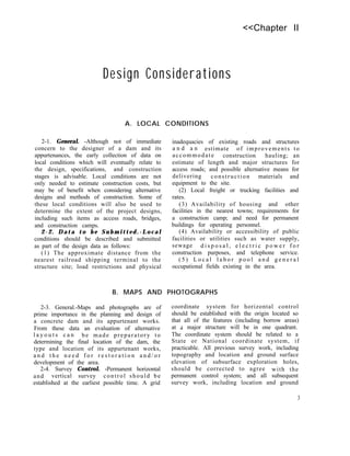 <<Chapter II
Design Considerations
2-1. General. -Although not of immediate
concern to the designer of a dam and its
appurtenances, the early collection of data on
local conditions which will eventually relate to
the design, specifications, and construction
stages is advisable. Local conditions are not
only needed to estimate construction costs, but
may be of benefit when considering alternative
designs and methods of construction. Some of
these local conditions will also be used to
determine the extent of the project designs,
including such items as access roads, bridges,
and construction camps.
2-2. Data to be Submitted.-Local
conditions should be described and submitted
as part of the design data as follows:
(1) The approximate distance from the
nearest railroad shipping terminal to the
structure site; load restrictions and physical
A. LOCAL CONDITIONS
inadequacies of existing roads and structures
a n d a n estimate of improvements to
accommodate construction hauling; an
estimate of length and major structures for
access roads; and possible alternative means for
delivering construction materials and
equipment to the site.
(2) Local freight or trucking facilities and
rates.
(3) Availability of housing and other
facilities in the nearest towns; requirements for
a construction camp; and need for permanent
buildings for operating personnel.
(4) Availability or accessibility of public
facilities or utilities such as water supply,
sewage d i s p o s a l , e l e c t r i c p o w e r f o r
construction purposes, and telephone service.
( 5 ) L o c a l l a b o r p o o l a n d g e n e r a l
occupational fields existing in the area.
B. MAPS AND PHOTOGRAPHS
2-3. General.-Maps and photographs are of
prime importance in the planning and design of
a concrete dam and its appurtenant works.
From these data an evaluation of alternative
l a y o u t s c a n be made preparatory to
determining the final location of the dam, the
type and location of its appurtenant works,
a n d t h e n e e d f o r r e s t o r a t i o n a n d / o r
development of the area.
2-4. Survey Control. -Permanent horizontal
and vertical survey control should be
established at the earliest possible time. A grid
coordinate system for horizontal control
should be established with the origin located so
that all of the features (including borrow areas)
at d major structure will be in one quadrant.
The coordinate system should be related to a
State or National coordinate system, if
practicable. All previous survey work, including
topography and location and ground surface
elevation of subsurface exploration holes,
should be corrected to agree with the
permanent control system; and all subsequent
survey work, including location and ground
3
 