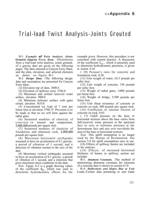 <<Appendix B
Trial-load Twist Analysis-Joints Grouted
B-l. Example of Twist Analysis, Joints
Grouted-Gmyon Ferry Dam. -Illustrations
from a trial-load twist analysis, joints grouted,
of a gravity dam are given on the following
pages. The dam selected is Canyon Ferry Dam,
and the plan, elevation, and selected elements
are shown on figure B-l.
B-2. Design Data. -The following design
data and assumption are presented for Canyon
Ferry Dam:
(1) Elevation top of dam, 3808.5.
(2) Elevation of spillway crest, 3766.0.
(3) Maximum and normal reservoir water
surface, elevation 3800.0.
(4) Minimum tailwater surface with gates
closed, elevation 3633.0.
(5) Concentrated ice load of 7 tons per
linear foot at elevation 3798.75. Provision is to
be made so that no ice will form against the
radial gates.
(6) Sustained modulus of elasticity of
concrete in tension and compression,
3,000,OOO pounds per square inch.
(7) Sustained modulus of elasticity of
foundation and abutment rock, 3,000,OOO
pounds per square inch.
(8) Maximum horizontal earthquake
assumed to have an acceleration of 0.1 gravity,
a period of vibration of 1 second, and a
direction of vibration normal to the axis of the
dam.
(9) Maximum vertical earthquake assumed
to have an acceleration of 0.1 gravity, a period
of vibration of 1 second, and a direction that
gives maximum stress conditions in the dam.
Note. Figure A-2 is a graph showing values
of the coefficient KE, which was used to
determine hydrodynamic effects for the
example given. However, this procedure is not
consistent with current practice. A discussion
of the coefficient C, , which is presently used
to determine hydrodynamic pressures, is given
in section 4-34.
( 10) Poisson’s ratio for concrete and
foundation rock, 0.20.
(11) Unit weight of water, 62.5 pounds per
cubic foot.
(12) Unit weight of concrete, 150 pounds
per cubic foot.
(13) Weight of radial gates, 3,000 pounds
per linear foot.
(14) Weight of bridge, 5,500 pounds per
linear foot.
(15) Unit shear resistance of concrete or
concrete on rock, 400 pounds per square inch.
(16) Coefficient of internal friction of
concrete on rock, 0.65.
( 17) Uplift pressure on the base or
horizontal sections above the base varies from
full-reservoir water pressure at the upstream
face to zero or tailwater pressure at the
downstream face and acts over two-thirds the
area of the base or horizontal sections.
Note. This uplift assumption is no longer
used by the Bureau of Reclamation. See
section 3-9 for uplift assumptions now in use.
(18) Effects of spillway bucket are included
in the analyses.
(19) Effects of increased horizontal
thickness of beams in spillway section are
included.
B-3. Abutment Constants. -The method of
determining abutment constants for elements
of a concrete dam is shown in section 4-14.
B-4. Deflections and Slopes Due to Unit
Loads.-Certain data pertaining to unit loads
321
 
